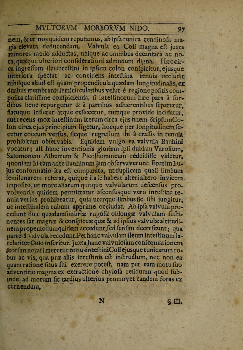 nem,&ut nos quidem reputamus, ab ipfa tunica tendinofa ma¬ gis elevata deducendam. Valvula ea Coli magna efi: juxta minores modo addudtas, ubique ac omnibus decantata ac no¬ ta, quaeque ulteriori confiderationi admodum digna. Haec cir¬ ca ingreffum ilei inteftini in ipfum colon confpicitur,ejusque interiora fpedtat ac concidens inteflina tenuia occludit nihilque aliud eil quam propendicula quaedam longitudinalis, ex, duabus membranis femicircularibus velut e regione pofids com- pofita claridime confpicienda, fi inteflinorum haec pars a for- dibus bene repurgetur <3t a partibus adhaerentibus feparetur„ flatuque infletur atque exficcetur, tumque provide incidatur, aut recens mox inteftinum iterum circa ejus finem &ipfumCo- lon circa ejus principium ligetur, hocque per longitudinem lo¬ cetur coecutn verfus, (icque regrefium ibi a cralfis in tenuia, prohibitum obfervabis. Equidem vulgo ea valvula Bauhini vocatur j aft hanc inventionis gloriam ipfi dubiam Varolium, Salomonem Albertum & Picolhomineum reddidifTe videtur, quoniam hi eam ante Bauhinum jam obfervaverunt. Etenim hu¬ jus conformatio ita eft comparata, ut duplicem quafi limbum femilunarem referat, quique ita fe habeat alteri altero invicem impofito, ut more aliarum quoque valvularum defcenfus pro¬ volvendis quidem permittatur afcenfusque vero inteflina te¬ nuia verfus prohibeatur, quia uterque limbusfic libi jungitur, ut inteflinalem tubum apprime occludat. Ab ipfik valvula pro¬ cedunt duae quaedamfimbriae rugo fis oblongae valvulam fufli- nentes fat magnae & confpicuae quae & ad ipfius valvulae altitudi¬ nem propemodumquidem accedunt,fedfenfim decrefcunt; qua parte a valvula receduntPerhanc valvulam ileum inteftinum te- telariter Colo inferitur. Juxta hanc valvuiofiam conformationem feorfim notari meretur totiusinteftiniColi ejusque tunicarum ro¬ bur ac vis, qua prae aliis inteftinis eft inftrudium, nec non ea quam ratione fitus fui exerere poteft, nam per eam motu fuo adventidomagmaex extradiione chylofa refiduum quod fub- inde ad motum fit tardius ulterius promovet tandem foras ex cernendum, §.m. N
