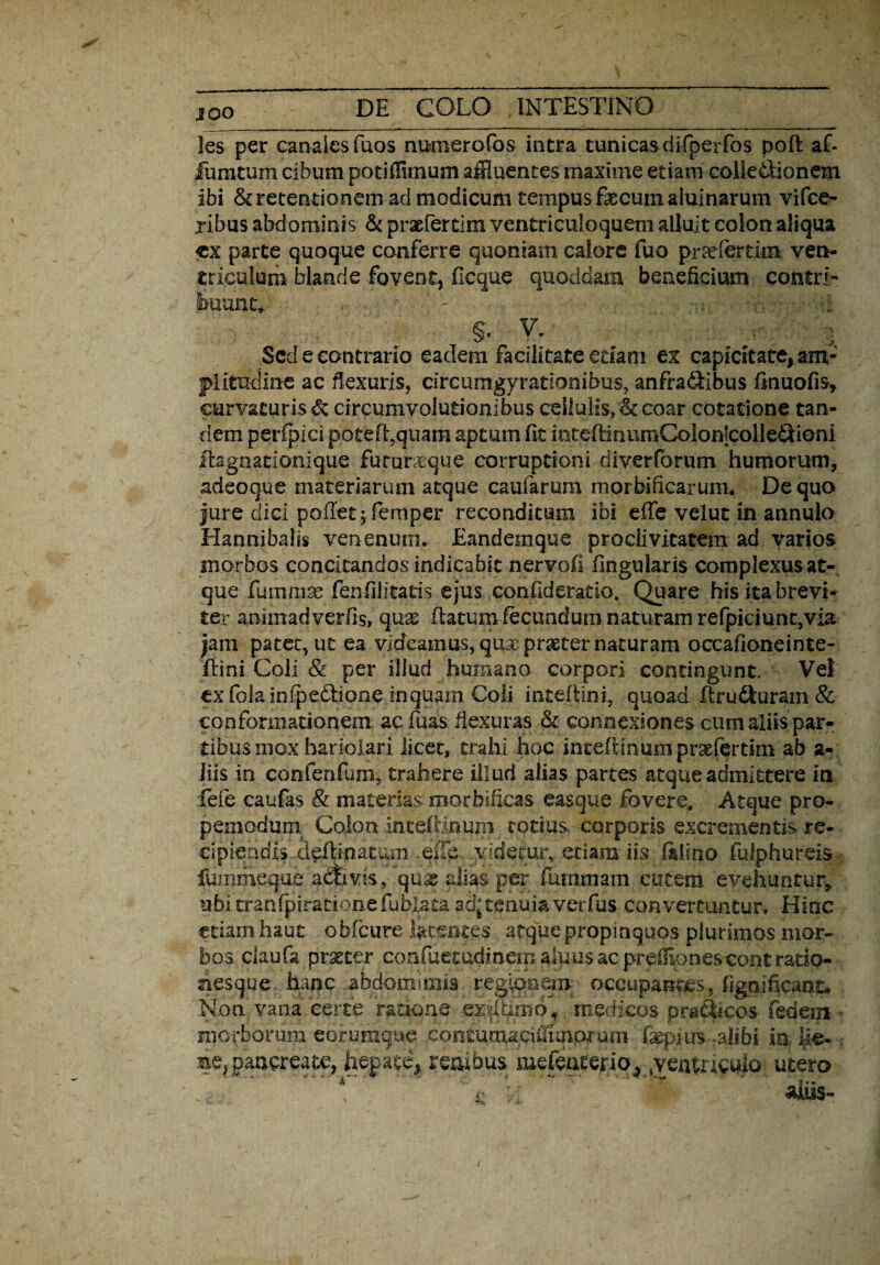 Jes per canales fuos numerofos intra tunicasdifperfos pofl af- fumtum cibum potiffimum affluentes maxime etiam colle&ionem ibi & retentionem ad modicum tempus fecum aiuinarum vifce- ribus abdominis & praefertim ventriculoquem alluit colon aliqua «x parte quoque conferre quoniam calore fuo praefer tim. ven¬ triculum blande fovent, ficque quoddam beneficium contri¬ buant,. ' ' §• V. : Sed e contrario eadem facilitate etiam ex capicitate, am¬ plitudine ac flexuris, circumgyrationibus, anfra&ibus finuofis, curvaturis & circumvolutionibus cellulis, &coar cotatione tan¬ dem perfpici potefl,quam aptum fit intelHnumCoionlcolledioni itagoationique futurxque corruptioni diverforum humorum, adeoque materiarum atque caufarum morbificarum. De quo fure dici pollet; femper reconditum ibi efle velut in annulo Hannibalis venenum* Eandemque proclivitatem ad yarios morbos concitandos indicabit nervofi fingularis complexus at¬ que fummse fenfiiitatis ejus confideratio. Quare his ita brevi¬ ter animadverfis» quas flatum fecundum naturam refpiciunt,via jam patet, ut ea videamus,qu3epraeternaturam occafioneinte- ftini Coli & per illud humano corpori contingunt. Vel exfolainfpedlione inquam Coli inteflini, quoad ftrusuram & conformationem ac fuas flexuras connexiones cum aliis par¬ tibus mox hariolari licet, trahi hoc inteflinum praefertim ab a- lils in confenfum, trahere illud alias partes atque admittere in fefe caufas & materias morbificas easque fovere, Atque pro- pemodum Colon inteflinum totius., corporis excrementis re¬ cipiendis delimatum .eile vsdecur, etiam iis, filino fulphureis . fummeque activis, quae alias per fummam cutem evehuntur, ubi tranfpirationefublata ad;tenuiaverfus convertuntur» Hinc etiam haut obfcure latentes atque propinquos plurimos mor¬ bos ciaufa procer confuetudinem aluus ac preffionescontrado- nesque hanc abdoraimia reglonei.ii occupantes, fignificant* Non vana certe ratione ■ ex^Umo, medicos praSicos fedein • morborum eorumque .conmmaciiTimpr-um fepius -alibi io- ile- . ae, pancreate, hepate, renibus mefcriterio, yeutaeuio utero i' M aliis-