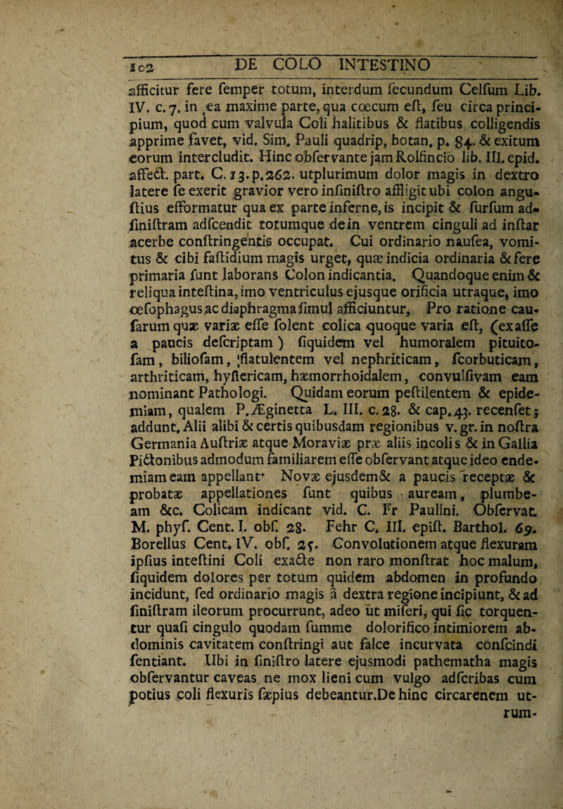 afficitur fere femper totum, interdum fecundum Celfum Lib. IV. c. 7. in ea maxime parte, qua coecum eft, feu circa princi¬ pium, quod cum valvula Coli halitibus & flatibus colligendis apprime favet, vid. Sim, Pauli quadrip, botan, p. 84.& exitum eorum intercludit. Hinc obfervante jam Rolfincio lib.ill.epid. affedt. part. C. 13.P.262. utplurimum dolor magis in dextro latere feexerit gravior vero infiniftro affligit ubi colon angu- ftius efformatur qua ex parte inferne, is incipit & furfum ad« finiftram adfcendit totumque dein ventrem cinguli ad inftar acerbe conftringentis occupat. Cui ordinario naufea, vomi¬ tus & cibi faftidium magis urget, quas indicia ordinaria &fere primaria funt laborans Colon indicantia. Quandoque enim & reliqua inteftina, imo ventriculus ejusque orificia utraque, imo cefophagus.ac diaphragmafimul afficiuntur. Pro ratione cau- farumqux variae effe folent colica quoque varia eft, (exaffe a paucis defcriptam) fiquidem vel humoralem pituita- fam, biliofam, ;flatutentem vel nephriticam, fcorbuticam, arthriticam, hyflericam, hxmorrhoidalem, convulfivam eam nominant Pathologi. Quidam eorum p eft i lentem & epide- jniam, qualem P.ALginetta L. III. c. 28» & cap.43. recenfet j addunt. Alii alibi & certis quibusdam regionibus v.gr.in noftra Germania Auftrix atque Moravix prx aliis incolis & in Gallia Pidonibus admodum familiarem effe obfervant atque ideo ende- miam eam appellant* Novx ejusdem& a paucis receptae & probatx appellationes funt quibus auream, plumbe¬ am &c. Colicam indicant vid. C. Fr Paullni. Obfcrvat. M. phyf. Cent. I. obf. 28- Fehr C. III. epift. Barthol. 69. Borellus Cent. IV. obf 2?. Gonvolutionem atque flexuram ipflus inteftini Coli exadte non raro monftrat hoc malum, fiquidem dolores per totum quidem abdomen in profundo incidunt, fed ordinario magis a dextra regione incipiunt, & ad finiftram ileorum procurrunt, adeo iit miferi, qui fle torquen¬ tur quafi cingulo quodam fumnie dolorifico intimiorem ab¬ dominis cavitatem conftringi aut falce incurvata confcindi fentiant. Ubi in flniftro latere ejusmodi pathematha magis obfervantur caveas ne mox lieni cum vulgo adferibas cum potius ,coli flexuris fxpius debeantur.Dehinc circarenem ut¬
