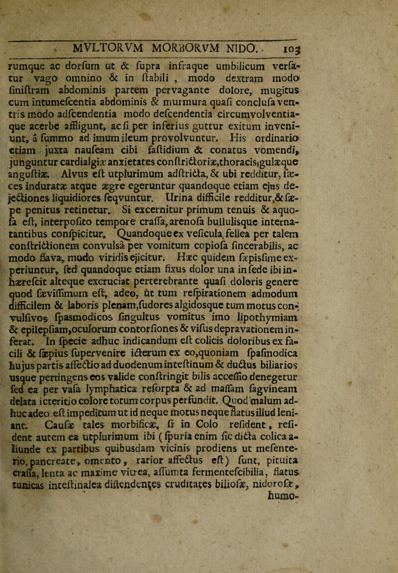 rumque ac dorfum ut & fupra infraque umbilicum verfa.- tur vago omnino & in flabili , modo dextram modo finiftram abdominis partem pervagante dolore, mugitus cum intumefcentia abdominis & murmura quafi conclufa ven¬ tris modo adfcendentia modo defcendentia circumvolventia- que acerbe affligunt, ac fi per inferius guttur exitum inveni¬ unt, a fummo ad imum ileum provolvuntur. His ordinark> etiam juxta naufeam cibi faflidium & conatus vomendi* junguntur cardialgix anxietates conftri6ioriae,thoracissgulaeque anguftiae. Alvus eft utplurimum adftriCta, & ubi redditur, fa> ces induratae atque aegre egeruntur quandoque etiam ejus de¬ jectiones liquidiores feqvuntur. lirina difficile redditur,&fae- pe penitus retinetur. Si excernitur primum tenuis & aquo- fa eft, interpofito tempore crafla,arenofa bullulisque interna- tantibus confpicitur, Quandoqueex veficula^ fellea per talem conftriCtionem convulsa per vomitum copiofa fincerabilis, ac modo flava, modo viridis ejicitur. Hxc quidem fiepisfime ex¬ periuntur^ fed quandoque etiam fixus dolor una infede ibi in- haereicit alteque excruciat perterebrante quafi doloris genere quod faevifflmum eft, adeo, fcc tum refpirationem admodum difficilem & laboris plenam,fudores algidosque tum motus con-; vulftvos fpasmodicos fingultus vomitus imo iipothymiam & epilepfiam,oculorum contorfiones & vifus depravationem in¬ ferat. In fpecie adhuc indicandum eft colicis doloribus ex fa¬ cili & faepius fupervenire i&erum ex eo,quoniam fpafmodica hujus partis affe&io ad duodenum inteftinum & duCtus biliarios usque pertingens eos valide conftringit bilis acceffio denegetur fed ea per vala lymphatica reforpta & ad mafiam fagvineam delata ictericio colore totum corpus perfundit. Quod malum ad¬ huc adeaeft impeditum ut id neque motus neque fiatus illud leni¬ ant. Caufie tales morbificse, fi in Colo refident, reli¬ dent autem ea utplurimum ibi ((puria enim fic didla colica a- liunde ex partibus quibusdam vicinis prodiens ut mefente- rio,pancreate, omento, rarior afife&us eft) funt, pituita eraffa, lenta ac maxme vitrea, afiumta fermentefcibilia, fiatus tunicas inteftmalea diftendentes cruditates biiiofo, nidorose» humo-