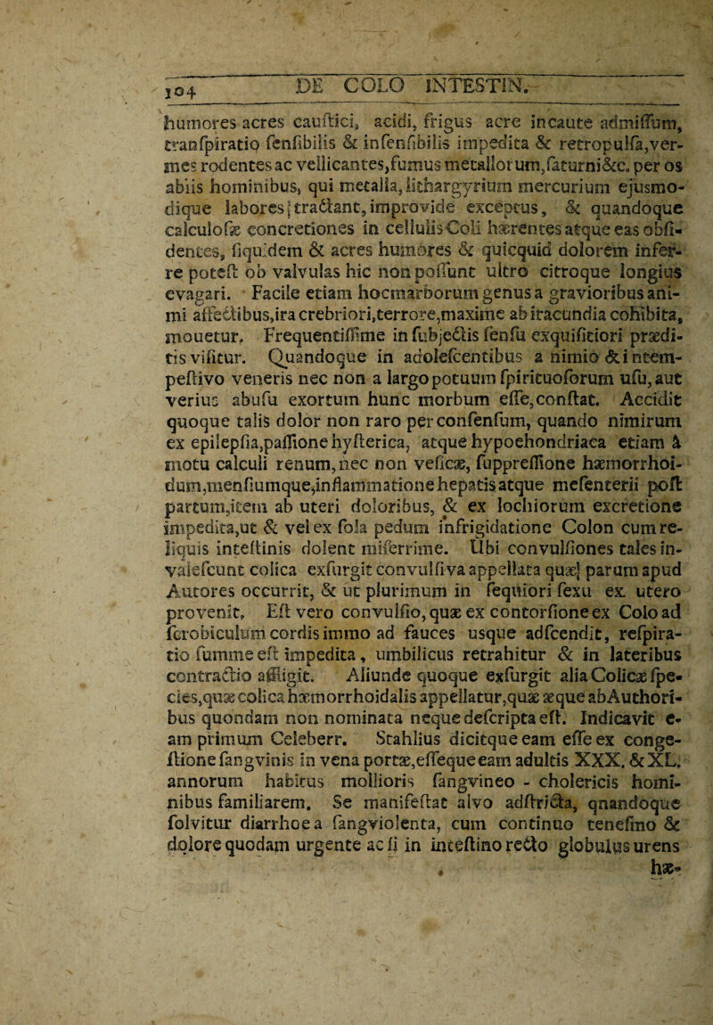 i °4 humores acres cauftici, acidi, frigus acre incaute admifTum, traofpirado fcnflbilis & infenfibiiis impedita & retropu!fa,ver- jmes rodentes ac vellicantes, fumus meullorum/aturni&c, per os abiis hominibus* qui metalla, litfaargyriuim mercurium ejusmo- dique laboresjtradlanc,improvide exceptus, <k quandoque calculoconcretiones in ceHuiisColi h^rentes atque eas obfi- dentes, fiquidem & acres humores &c quicquid dolorem infer¬ re potefl ob valvulas hic non poliunt ulero citroque longius evagari. Facile etiam hocmarborum genus a gravioribus ani¬ mi affetlibusdracrebriori,terrore,maxime ab iracundia cohibita, monetur» FrequentiMme in fiibjedtis fenfu dxquifitiori prsedi- tisvifitur. Quandoque in adolefcentitms a nimio &intem- pefiivo veneris nec non a largo potuum fpirituoforum ufu,aut verius abufu exortum hunc morbum effe, conflat. Accidit quoque talis dolor non raro perconfenfum, quando nimirum ex epilepfia3paflionehyflerica? atque hypochondriaca etiam & motu calculi renum, nec non vefldb, fuppreffione haemorrhoi- dum,menfiumque,inflammationehepatisatque mefenterii pofl partum,item ab uteri doloribus, & ex lochiorum excretione impedita,ut & vel ex fola pedum infrigidatione Colon cum re¬ liquis inteflinis dolent miferrime. Ubi convulfiones tales in- vaiefcunt colica exfurgit convulfiva appellata quas] parum apud Autores occurrit, & ut plurimum in feqiliori fexu ex. utero provenit. Efl vero convulfio,qU3E ex contorfioneex Colo ad fcrobiculum cordis immo ad fauces usque adfcendit, refpira- tio fumme efl impedita, umbilicus retrahitur & in lateribus contradic affligit. Aliunde quoque exfurgit alia Colicae fpe- cies,quse colica haemorrhoidalis appellatur,quae aeque abAuthori- bus quondam non nominata neque deferipta efl. Indicavit c- am primum Ceieberr. Stahlius dicitque eam effe ex conge- flionefangviois in vena port^efTequeeam adultis XXX. &XL? annorum habitus mollioris fangvineo - cholericis homi¬ nibus familiarem. Se manifeflat alvo adflr/da, qnandoque folvitur diarrhoea fangviolenta, cum continuo tenefmo 8c dolore quodam urgente ac fi in inteflino re6lo globulus urens