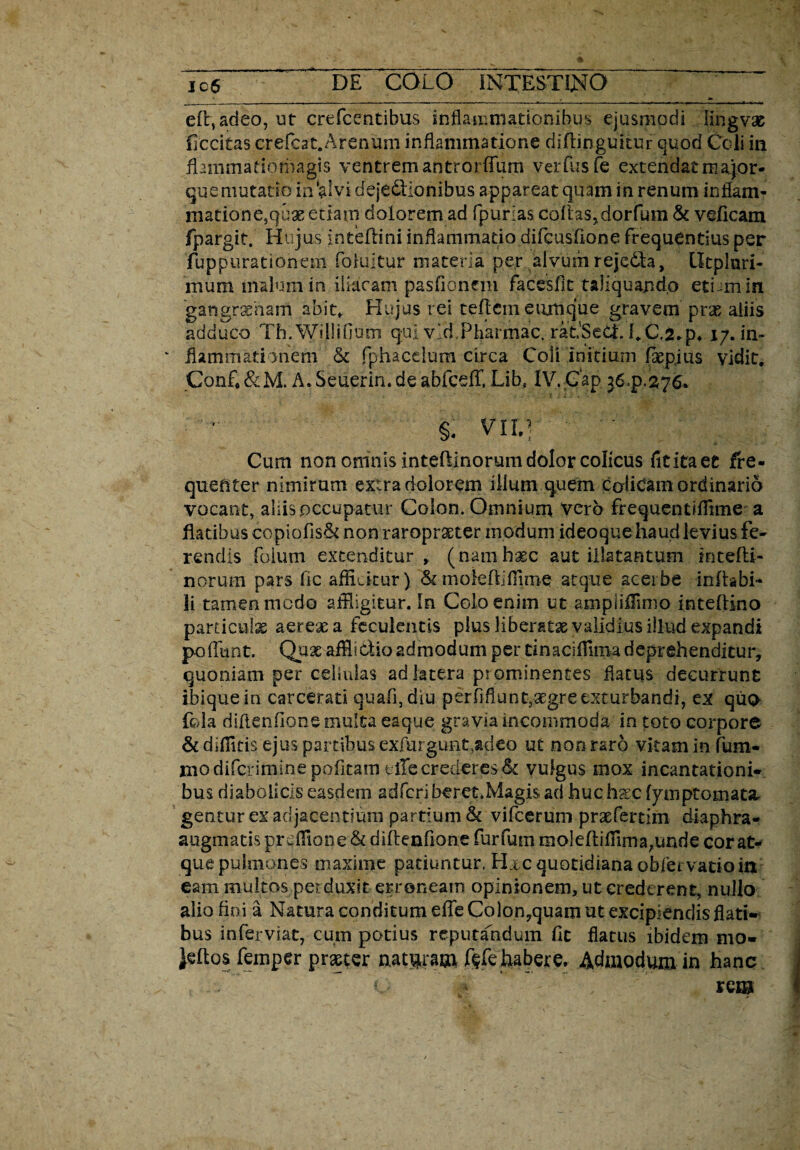 eflvadeo, ut crefcentibus inflammationibus ejusmodi lingvae flccitas crefcat.Arenum inflammatione diflinguitur quod Coli in flammatiomagis ventrem antrorfilim verfusfe extendat major« que mutatio in‘alvi dejectionibus appareat quam in renum inflam- matione}quae edam dolorem ad fpurias coflas^dorfum & velicam fpargit. Hujus inteflini inflammatio difcusfione frequentius per fuppurationem foiuitur materia per alvum rejedfa, lltpiuri- mum malum in iliacam pasfionem facesfic taliquando etum in gangrsLnam abit, Hujus rei reflem eumque gravem prae aliis adduco Th.Willifium qui vld.Pharmac. raLSeCt fiC.2,p, 17. in¬ flammati >nem & fphacelum circa Coli initium faepjiis vidit, Conf, &M. A. Seuerin. de abfcefT. Libs IV. Gap jd.p.276. §. vir.) Cum non omnis inteflinorum dolor colicus fititaet fre¬ quenter nimirum extra dolorem illum quem colicam ordinario vocant, aliis .occupatur Colon. Omnium vero frequentiflime a flatibus copiofis& non raropraeter modum ideoque haud levius fe¬ rendis foiimi extenditur , (namhaec aut illatantum iotefli- norum pars fle afficitur) & moieflifliroe atque acerbe inflabi¬ li tamen medo affligitur. In Colo enim ut ampliffimo inteftino particula aereae a feculentis plus liberatae validius illud expandi poflunt. Qux afflictio admodum per tinaciflima deprehenditur, quoniam per cellulas ad latera pr ominentes flatus decurrunt ihiquein carcerati quali, diu perfifluntjaegre exturbandi, ex quo- fola diflenfione multa eaque gravia incommoda in toto corpore & diffltis ejus partibus exfurgunt.adeo ut non raro vitam in fum- niodifcriminepofitarn clTecrederes 61 vulgus mox incantationi* bus diabolicis easdem adfcriberet.Magisadhuchxcfpnptomatar gentur ex adjacentium partium & vifcerum praefertim diaphra- augmatis pr efflone & diflenfione furfum moleflifiima^unrie cor at¬ que pulmones maxime patiuntur. Hxc quotidiana obfei vatio in eam multos perduxit erroneam opinionem, ut crederent, nullo alio fini a Natura conditum efle Colon,quam ut excipiendis flati¬ bus inferviat, cum potius reputandum fit flatus ibidem mo¬ litos femper praeter nataram f§fe habere. Admodum in hanc , 1- ‘ - , rem