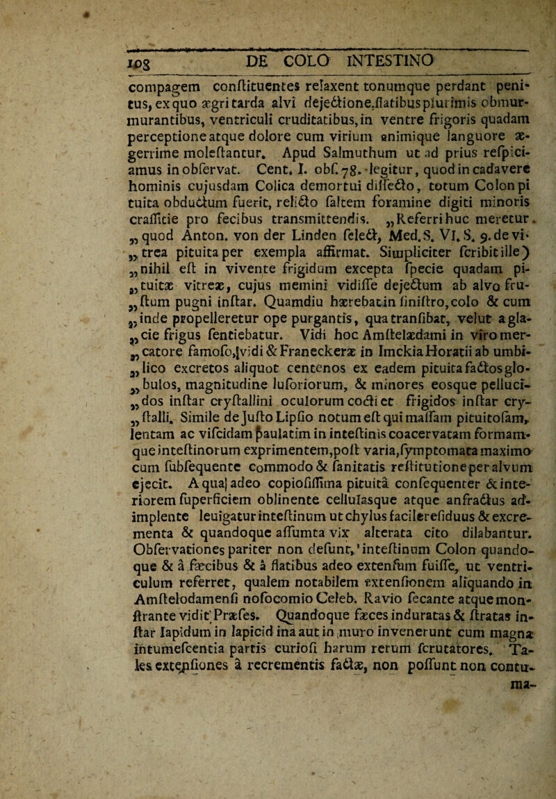 compagem conftituentes relaxent tonumque perdant peni¬ tus, ex quo aegri tarda alvi dejedlione.flatibus plurimis obmur¬ murantibus, ventriculi cruditatibus,in ventre frigoris quadam perceptione atque dolore cum virium animique languore ae¬ gerrime moleftantur. Apud Salmuthum ut ad prius refpici- amus inobfervat. Cent* I. obf.yg. degitur, quod in cadavere hominis cujusdam Colica demortui dilfedo, totum Colon pi tuita obdudum fuerit, relido faltem foramine digiti minoris craffitie pro fecibus transmittendis. „Referrihuc meretur. „ quod Anton. von der Linden feledl, Med.S. Vl.S. 9. de vi» 3>trea pituita per exempla affirmat* Simpliciter fcribit ille) „ nihil efl in vivente frigidum excepta fpecie quadam pi- tuitae vitreae, cujus memini vidilTe dejedum ab alvo fru- pugni indar. Quamdiu haerebatin liniftro,colo & cum 35inde propelleretur ope purgantis, quatranfibat, velut a gla¬ nde frigus fentiebatur. Vidi hoc Amdelacdami in viromer- ^catore famofojIvidi&Franeckeras in Imckia Horatii ab umbi- 3>lico excretos aliquot centenos ex eadem pituita fadtosglo- 3> bulos, magnitudine luforiorum, & minores eosque pelluci- „dos indar crydallini oculorum codi et frigidos indar cry- 3> (lalli. Simile dejufto Lipfio notum efl: qui maffam pituitofam* lenitam ac vifcidam £>aulatlm in ineedinis coacervatam formam* queinteftinorum exprimentem,poli varia,fymptomatamaximo cum fubfequence commodo & fanitatis reflitutione per alvum ejecit. Aquajadeo copiofiffima pituita confequenter & inte¬ riorem fuperficiem oblinente cellulasque atque anfradlus ad¬ implente leuigatur intedinum ut chylus faciierefiduus & excre¬ menta & quandoque affumta vix alterata cito dilabantur. Obfervationes pariter non defunr^intedinum Colon quando¬ que & a fecibus & a flatibus adeo extenfum fuiffe, ut ventri¬ culum referret , qualem notabilem txtenfronem aliquando in Amdelodamenfi nofocomio Celeb. Ravio fecante atquemon- drante vidit Prsefes. Quandoque fasces induratas & dratas in* flar Iapidum in lapicid ina aut in ;muro invenerunt cum magna intumefeentia partis curiofi harum rerum ferutatores, Ta¬ les extgffiones a recrementis fadse, non poflunt non contu-