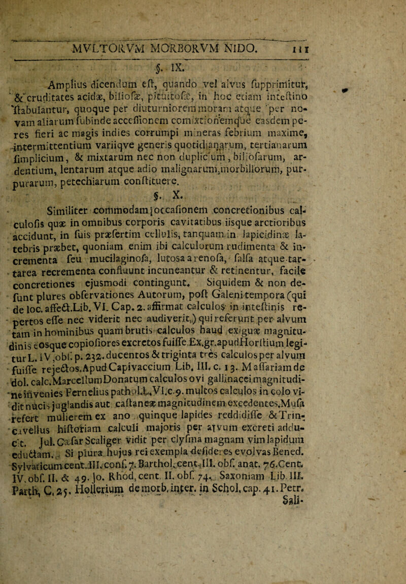 5. ix. Amplius dicendum eft, quando vel alvus fupprirriitut*, ' &'cruditates acidae, biliofe, pi tui tofe, ifi hoc edam inteftino 'jftabulantur, quoque per diuturniorem moram atque ‘ per no¬ vam aliarum fubinde acceflionem ccmiKionemcjue easdem pe- res fieri ac magis indies corrumpi mineras febrium maxime, intermittentium variiqve generis quotidianarum, tertianarum fimplicium , & mixtarum nec non duplic um , biliofarum) ar¬ dentium, lentarum atque adio malignarunyriorbiliorurn, pur¬ purarum, petechiarum conftituere. §. X. ... • , Similiter commodamjoccafionem concretionibus cal- culofis quas in omnibus corporis cavitatibus iisque arctioribus accidunt, in fuis prxfertim cellulis, tanquam in iapicidinx la¬ tebris prasbet, quoniam enim ibi calculorum rudimenta & in¬ crementa feu mucilaginofa, lutosa a renofa, falfa atque tar- tarea recrementa confluunt incuneantur & retinentur, facile concretiones ejusmodi contingunt. Siquidem & non de- funt plures obfervationes Autorum, poft Galeni tempora (qui de loc. affe&.Lib. VI. Cap, 2. affirmat calculos in iptellinis re¬ pertos eflfe nec viderit nec audiverit,) qui referpnt per alvum tam in hominibus quam brutis calculos haud exigux magnitu¬ dinis tosque copiofiores excretos fuiffe.Ex.gr.apudHorflium legi¬ tur L. IV,obf.p. 232. ducentos & triginta tres calculos per alvum fuifle reje&os.ApudCapivaccium Lib, III.c, 13. Maffariainde dol. calc.MarcellumDonacum calculos ovi gallinacei magnitudi¬ ne invenies Fernelius pathol.L,Vl.c 9. multos calculos in colo vi¬ dit nucis juglandis aut caflaneae magnitudinem exeedentes.Mufa refert mulierem ex ano quinque lapides reddidifle 6cTrin- cavellus hiflotiam calculi majoris per aivum excreti addu¬ cit. Jul. Cxfar Scaliger vidit per ciyfma magnam vim lapidum edu&am. Si plura hujus rei exempla defideres evolvas Bened. Sylvaticumcent.lILconf.7. BarthohcentJlI. obf.anat. 76.Cent, lV.obf.II.de 49. o. RhocUent. II. obf 74, Saxoniam Lib 111. Parth, Hollerium demorb.ffi|er. in §chol,cap.4i.Petn