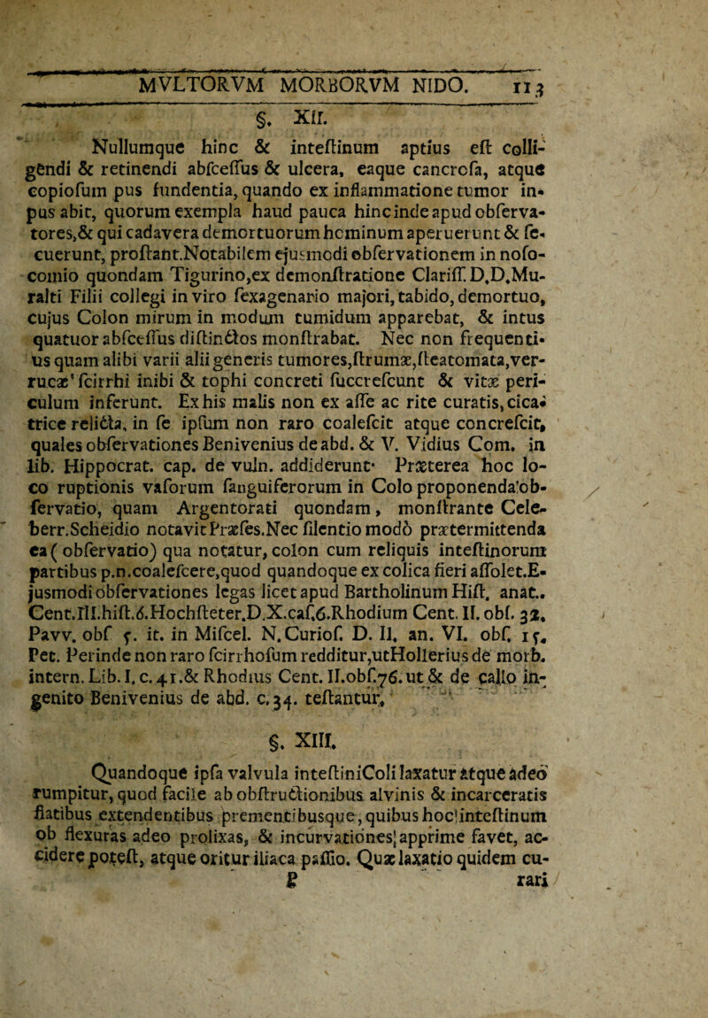 ---*-—-•• --- «■ ..-— §* xir. Nullumque hinc & inteftinum aptius efl colli¬ gendi & retinendi abfceffus & ulcera, eaque cancrcfa, atque copiofum pus fundentia, quando ex inflammatione tumor in* pus abit, quorum exempla haud pauca hinc inde apud obferva- tores,& qui cadavera demortuorum hominum aperuerunt & fe* cuerunt, proftant.Notabilem ejusmodi ebfervationem in nofo- comio quondam Tigurino,ex dcmonftratione ClarifT. D.D.Mu- ralti Filii collegi in viro fexagenario majori, tabido, demortuo, cujus Colon mirum in modum tumidum apparebat, & intus quatuor abfcefTus diftindfos monflrabat. Nec non frequenti¬ us quam alibi varii alii generis tumores,ftrumae,heatornata,ver- rucxTcirrhi inibi & tophi concreti fuccrefcunt & vitas peri¬ culum inferunt. Ex his malis non ex affe ac rite curatis, cica* trice relidta, in fe ipfum non raro coalefcit atque concrefcit, quales obfervationes Benivenius de abd. & V. Vidius Com. in Hb. Hippocrat. cap. de vuin. addiderunt- Prxterea hoc lo¬ co ruptionis vaforum fanguifcrorum in Colo proponenda!ob- fervatio, quam Argentorati quondam, monllrante Cele- herr.Scheidio notavitPrxfes.Necfllentiomodo praetermittenda ca ( obfervatio) qua notatur, colon cum reliquis inteflinorura partibus p.n.coalefcere,quod quandoque ex colica fieri affolet.E- jusmodi obfervationes legas licet apud Bartholinum Hift. anat.. Cent.rll.hift.d.Hochfleter.D.X.cafd.Rhodium Cent. II. obi. 33:, Pavv. obf it. in Mifcel. N.Curiof. D. II, an. VI. obf. Pec. Perinde non raro fcirrhofum redditur,utHollerius de morb. intern. Lib. 1,0.41.& Rhodms Cent. II.obf.76. ut:& de callo in¬ genito Benivenius de abd. c.34. teflanturv §. XIII, Quandoque ipfa valvula intefliniColi laxatur atque adeo rumpitur, quod facile abobflruClionibus alvinis & incarceratis flatibus extendentibus prementibusque, quibus hoclinteftinum ob flexuras adeo prolixas, & incurvationes-apprime favet, ac¬ cidere poteft, atque oritur iliaca paffio. Quae laxatio quidem cu- S rari