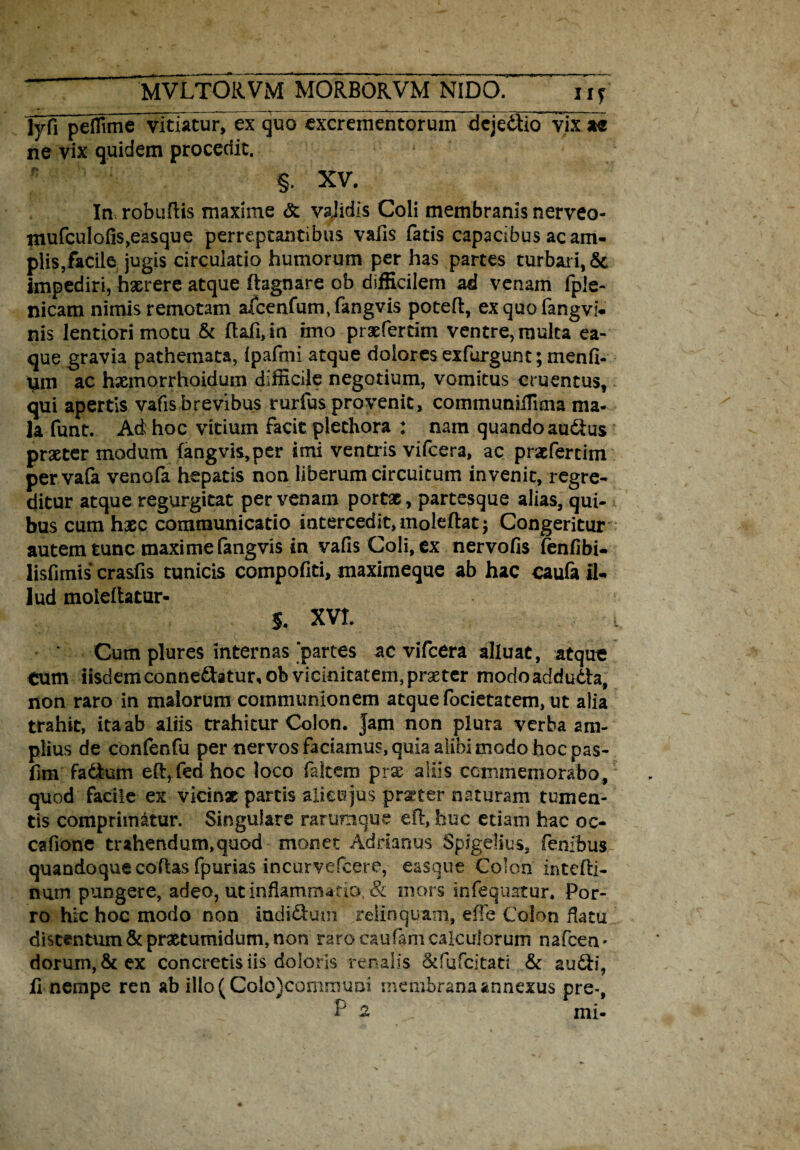 Ivfi peflime vitiatur, ex quo excrementorum dejedtio vix ie ne vix quidem procedit. §. XV. Inrobuftis maxime & vaJidis Coli membranis nerveo- mufculofis,easque perreptantibus valis fatis capacibus ac am¬ plis,facile jugis circulatio humorum per has partes turbari, & Impediri, haerere atque fhgnare ob difficilem ad venam fpie- nicam nimis remotam afcenfum/fangvis potefi, exquofangvi- nis lentiori motu & ftaii,in imo prxfertim ventre, multa ea- que gravia pathemata, ipafmi atque dolores exfurgunt; menfi- um ac hxmorrhoidum difficile negotium, vomitus cruentus, qui apertis vafis brevibus rurfus provenit, communhTmia ma¬ la funt. Ad hoc vitium facit plethora : nam quando audtus praeter modum fangvis,per imi ventris vifcera, ac praefertim pervafa venofa hepatis non liberum circuitum invenit, regre¬ ditur atque regurgitat per venam portx, partesque alias, qui¬ bus cum haec communicatio intercedit, moleftat $ Congeritur autem tunc maxime fangvis in vafis Coli, ex nervofis fenfibi- lisfimis crasfis tunicis compofiti, maximeque ab hac caufa fi- lud moleftatur- 5. XVL Cum plures internas‘partes ac vifcera alluat, atque tum iisdem conne£htur,ob vicinitatem,praeter modoadduda, non raro in malorum communionem atque focietatem, ut alia trahit, itaab aliis trahitur Colon. Jam non plura verba am¬ plius de confenfu per nervos faciamus, quia alibi modo hoc pas- fim fadum eft,fed hoc loco falcem prx aliis commemorabo, quod facile ex vicinx partis alieujus prxter naturam tumen¬ tis comprimatur. Singulare rarumque efl:, huc etiam hac oc- cafione trahendum,quod monet Adrhnus Spigelius, fenibus quandoque coftas fpurias incurvefcere, easque Colon intefti- nurn pungere, adeo, ut inflammatio, & mors infequatur. Por¬ ro hic hoc modo non indidum relinquam, effe Colon flatu distentum & praetumidum, non raro caufam calculorum nafcen * dorum, & ex concretis iis doloris renalis 8tfufcitati & audi,
