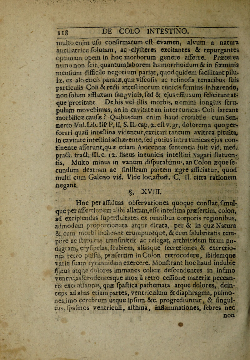 multo enim ufo confirmatum efl evamen, alvum a natura auxiiiatrice folutam, ac ciy(teres excitantes & repurgantes optimam opem in hoc morborum genere afferre. Praeterea nemo non feit, quantum laborem h&rnorrhoidum & in foeminis mendum difficile negotium pariat, quod quidem facilitant pilu¬ lae, ex alo eticis paratae,quat vifeofis ac reiinofis tenacibus fuis particulis Coli&re&i inceflinorum tunicis firmius inhaerendo, nonfolum effluxum f&ngvmis,ftd & ejusdfluxutn felicitantat- que proritant, Dc his vel illis morbis, nemini longius feru- pulum movebimus, an in cavitate an inter tunicas Coli lateant morbific^ canfie ? Quibusdam enim haud credibile cum Sen¬ ti er to Vid.Lib. IIP P, II. S. IL cap. 2. efl v. gr* dolorem a quo per¬ forari quali tritfftina videntur,exci tari tantum avitrea pituita, in cavitate infeftini adhaerente, fed potius intra tunicas ejus con¬ tinente afferunt^qux edam Aviceonse fementia fuit vid. med. pradi. tra&. III. c. 12, flatus in tunicis inteflini vagari flatuen- tis, Multo minus in vanum difpotabimu% an Colon aequefe- eundum dextram ac fmiftram partem aegre afficiatur, quod multi cum Galeno vid. Vide loc.sfIe$. C, II, citra rationem negant. §* XVlII, Hoc perafliduas obfervationes quoque conflat, fimul- que per affer tionm alibi aliatam,effe inteftina praefertim, colon, ad excipiendas fuperfluitates ex omnibus corporis regionibus, admodum proporrionata atque dicata,. per & in qux Natura &. cum morbi inchoant eruippuntque, & cum falubritatis tem¬ pore ac flatu eas tranfniittic ac relegat, arthritidem fixam po¬ dagram, eryfipdas, fcablem, ali&scme fecretioncs & excretio- nes retro pulfiuq prrfetdm in Colon retrocedere, ibidemque varie fuam ty.tannidam exercere. Monftrant hoc haud indubie fotus atque''dolores immanes colicse defeendentes in infimo ■ventre,as.fcendencesque mox a retro ceffione materias peccan¬ tis cxcratiantes, quae fpaftica pathemata atque dolores, dein¬ ceps ad alias etiam partes, ventriculum & diaphragma, pulmo - nes,imo cerebrum usque ipfum &c. progrediuntur, & fingul- tus, fpafmos ventriculi, aflhraa, inflammationes, febres nec non o