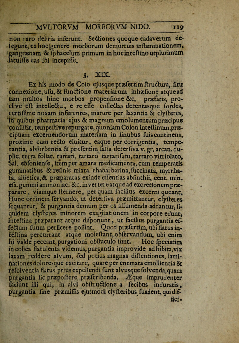 \ .. MVLTORVM MORBORVM NIDO. 119 Z*' _ non raro debria inferunt. Seniones quoque cadaverum de- legunt, ex hoc [genere morborum demortuis inflammationem* gangraenam & fphacelum primum inhocinteftinautplurimum latuifte eas ibi incepiffe* S. XIX. Ex his modo de Colo ejusquepraefertimftru&ura, fitu connexione,ufu, & funCtione materiarum inhxfione atquead tam multos hinc morbos propenfione &c* praefatis, pro¬ clive eft intellc&u, e re efle colledas detentasque lordes, certiflime noxam inferentes, mature per laxantia & clylleres* iii quibus pharmacia ejus & magnum emolumentum prxeipue confiliit, tempeftive repurgare, quoniam Colon inteftinum,prae¬ cipuam excernendorum materiam in finubus fuis continens, proxime cum redo eluitur, eaque per corrigentia, tempe¬ rantia, abforbentia & prafertim falia deterflva v. gr, arcan. du- plic. terra foliat. tartarig tartaro tartarifato, tartaro vitriolato. Sal, ebfonienfe, item per amara medicamenta, cum temperatis gummatibus & refmis mixta, rhabarbarina, fuccinata, myrrha- ta, aloetica,& praeparatas exinde dTentias abfinthii, cent. min. eis. gumini ammon iaci &c* in vertere atque ad excretionem prae¬ parare , viamque Ikrnere, perquam facilius excerni queant* Hunc ordinem fervando, ut deterflva praemittantur, clylteres iequantur, & purgantia demum per os affumenda addantur, fi- quidem clylteres minorem exagitationem in corpore edunt, inteftina praeparant atque difponunt, _ut* facilius purgantia ef¬ fectum fuum perficere polfint. Quod praefertim, ubi flatus in- feftina percurrant atque moleftant, obfervandum, ubi enim hi valde peccant, purgationi obftaculo funt. Hoc fpeciatim fn colica flatulenta videmus, purgantia improvide adhibita,vix laxam reddere alvum, -fed potius magnas diftentiones, lami- nationes doloresque excitare, quare per enemata emollientia & refolventia flatus prius expellendi funt alvusque folvenda,quam purgantia fic praepollere praeferibenda* -dEque imprudenter faciunt illi qui, in alvi obltru&ione a fecibus induratis* purgantia fine prxmillls ejusmodi clylleribus, fuadent, qui dif-