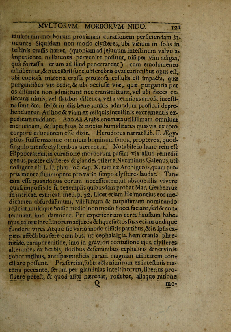 multorum morborum proximam curationem perficiendam in¬ nuunt: Siquidem non modo clyfteres, ubi vitium in folis in teftinis craffis haeret, (quoniam ad jejunum inteftinum valvula- impediente, nullatenus pervenire p.ofiunt, nifi por vim adigas,’ qu& fortafiis etiam ad illud penetrarent) cum emolumento adhibeo tur,& neceflarit funt,ubi crebris evacuationibus opus eft, ubi copiofa materia crafia pituitofa cellulis eft impadh, quae purgantibus vix cedit,& ubi occlufac viae, qu* purgantia per os aflumta non admittunt nec transmittunt, vel ubi faeces ex- ficcatx nimis, vel fiatibus diftenta» vel a vermibus arrofa intefti- nafunt &c, fed &c in aliis bene multis admodum proficui depre¬ henduntur. Ad hoc & viam ex reliquis inteftinis excrementis ex¬ peditam reddunt. Abo Ak Arabs,enemata utilifiimain omnium medicinam, & fuperfluas. & noxias humiditates quasvis ex toto corpore educentem effe dixit. Herodotus narrat Lib. II. -dEgy- ptios fuifie maxime omnium hominum fanos, propterea, quod- fingulo menfeciyfteribus uterentur. Notabile in hanc rem efi Hippocratem,m curatione morborum palfim vix aliud remedii genus,praeter clyfteres & glandes offerre.Nec minus Galenus,uti . colligere eft L. II. phar. loc. cap. X. tam ex Archigenis,quam pro¬ pria mente fummopere pro vario fcopo clyfteres laudat. Tan¬ tam efiequandoque eorum necefiitatem,ut absqueillis vivere quafi impoflihile fi, texemplis quibusdam probat Mar. Gerbezius in intricat, extricat, med. p* 32. Licet etiam Helmontius eos me¬ dicamen abfurdilfimum, vilifiitnum & turpifiimum nominando rejiciat,multique hodie medici non modo flocci faciant,fed & con¬ temnant, imo damnent. Per experientiam certehauftum habe- mus,calore inteftinorum adjutos & hquefadtosfuas etiam undique fundere vires. Atque lic vario modo difiitis partibus,& iri ipfis ca¬ pitis affectibus fere omnibus, ut cephalalgia, hemicrania phre¬ nitide, paraphrenitide, imo in gravioricontufioneejus,clyfteres alterantes ex herbis, Aoribus &feminibus cephalicis &nervinis roborantibus, antifpasmodicis parati, magnam utilitatem con¬ ciliare pofTimt. Prxfertim,fubtra6la nimirum exinteftinis ma¬ teria peccante, ferum per glandulas inteftinorum, liberius pro¬ fluere poteft, & quod alibi haerebat, rodebat, aliaque ratione Q rao-