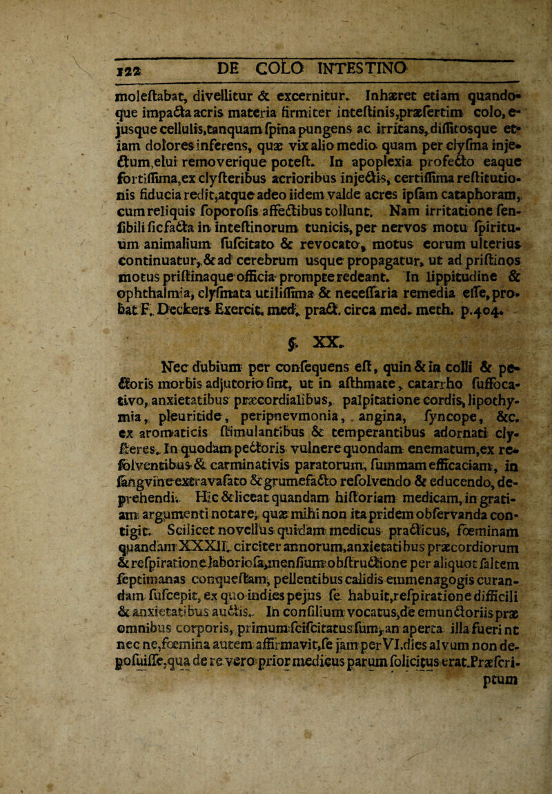 m DE COLO INTESTINO ' — moleflabat, divellitur <5t excernitur» Inhaeret edam quando» que impa&aacris materia firmiter inte(linis,praefertim colo,e- jusque cellulis,tanquam fpina pungens ac irritans, diflitosque et» iam dolores inferens, quae vix alio media quam per clyfma inje* ftum elui removerique potefl. In apoplexia profedto eaque fortiffima.ex clyfteribus acrioribus inje&is, certiffima reftitutio- nis fiducia redit,atque adeo iidem valde acres ipfam cataphoram, eum reliquis (bporofis affedlibus tollunt. Nam irritatione fen- fibili ficfadla in intefiinorum tunicis, per nervos motu fpiritu- um animalium fu (citato & revocato» motus eorum ulterius continuatur*& ad cerebrum usque propagatur* ut adpriffinos motus prifiinaque officia prompteredeant* In lippitudine & Ophthalmia, clyfatata utiliffima & neceffaria remedia eile,pro¬ bat F, Deckers Exercit. rnedv pra& circa med» meth. p.404- $ XX. Nec dubium per confequens efl, quin & in colli & pe» floris morbis adjutorio fint, ut in afthmate, catarrho fuffbca- tivo, anxietatibus prxcordialibus, palpitatione cordis, lipothy- mia, pleuritide, peripnevmonia, . angina, (yncope, &c» ex aromaticis (timuiantibus & temperantibus adornati cly- Eeres. In quodampedtoris vulnere quondam enematum,ex re* fel ventibus & carminati vis paratorum, fummam efficaciam, in gvine exfiravafato &grumefa6to refolvendo & educendo, de* prehendis Hic & liceat quandam hiftoriam medicam, in grati¬ am argumenti notare^ qu2smihinon itapridem obfervanda con¬ tigit» Scilicet novellus quidam-medicus prafftcus, foeminam qpandam XXXlk circitet’ annorum»anxietati bus praecordiorum & refpirationelaboriofa^nenfiummbftrunione per aliquot faltem feptimanas conqueflam, pedentibus calidis emmenagogis curan¬ dam fufcepit ex quo indie$pejus fe habuit,refpirationedifficiIi & anxietatibus audtis.. In confilium vocatus,de emundtoriisprae omnibus corporis, piimumfcifcitatusfum^anaperta illa fuerint nec ne,(bemina autem affirmavit,(e jkm perVl.dies alvum non de- gofuiffe,qua dereveroprior medicus parum folicitus erat.Praefcri- ptum