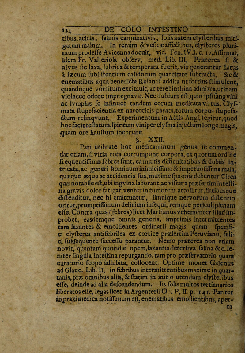 x iT de colo Intestino >7 ^ ~ tibus, acidis, faiinis carminativis, foiisautemclyfteribus miti- gatummaium. In renura^veficaeafFedtibus^iytteres pluri¬ mum proddTe Aviccnna docuit, vid. Fen.IVJ. c. 17,Affirmat, idem Fr. Valleriok obferv. med. Lib. III. Praeterea fi & alvus fic laxa, lubrica & temperata fuerit; vix generantur flatus a faecum fubfiftentium calidorum quantitate fubtra&a. Sic& cnematibus aqua benedida Rulandi addita ut fortius flimulent, quandoque vomitum excitauit, ac terebinthina admixta,urinam violaceo odore imprxgnavit. Nec dubium efl,quin ipfi kngvini ac lymphae fe infinuet tandem eorum medicata virtus* Clyf-' mata ftupefacientia ex narcoticis parata,totum corpus flupefa- dum relinqvunt* Experimentum in Attis Angi, legitur,quod hoc facit teffatum/piritum viniper clyfraa injedt uxn longe magis, ajuam ore hauftum inebriare. §, XXIL Pari utilitate hoc medicaminum genus, fe commen¬ dat etiam, fi vitia tota corrumpunt corpora, ex quorum ordine frequenti flimae febres funt, ea multis difficultatibus & dubiis in¬ tricata, ac generi hominum inimiciffinia &impetuofifiimamala;, quaeque atque ac accidentia fua, maxime fpasmis debentur.Circa quae notabile eftubi ingvina laborant,ac vifcera prsefertim intcfti- na gravis dolor fadgat,venter in tumorem attollitur,fiatibusque diftenditur, nec hi emittuntur, fimulque nervorum didendo oritur.promptiffimum delirium infequi, remque periculi plenam elle, Contra quas (febres) licet Martianus vehementer illud im¬ probet, easdemque omnis generis, imprimis intermittentes tam laxantes & emollientes ordinarii magis quam fpecifi- ci clyfleres antifebriles ex cortice praefertim Peruviano, feli¬ ci fubfequente fucceffu parantur. Nemo praeterea non etiam novit, quantam quotidie opem,laxantia deterfiva falina & c. le¬ niter lingula inteftina repurgando, tam pro praefervatorio quam curatorio fcopo adhibita, collocent. Optime monet Galenus ad Glauc. Lib. II. in febribus intermittentibus maxime in quar¬ tanis, prae omnibus aliis, & ftatim in initio utendum clyfteribus cffe, deinde ad alia defcendendum. Iis foiis multos tertianario9 liberatos effe, legas licet in Argenterii 0 ♦ P. II. p. 14 r. Pariter 4 wpvixi medica notiffimum eft? enematibus emollientibus, aper- j ta