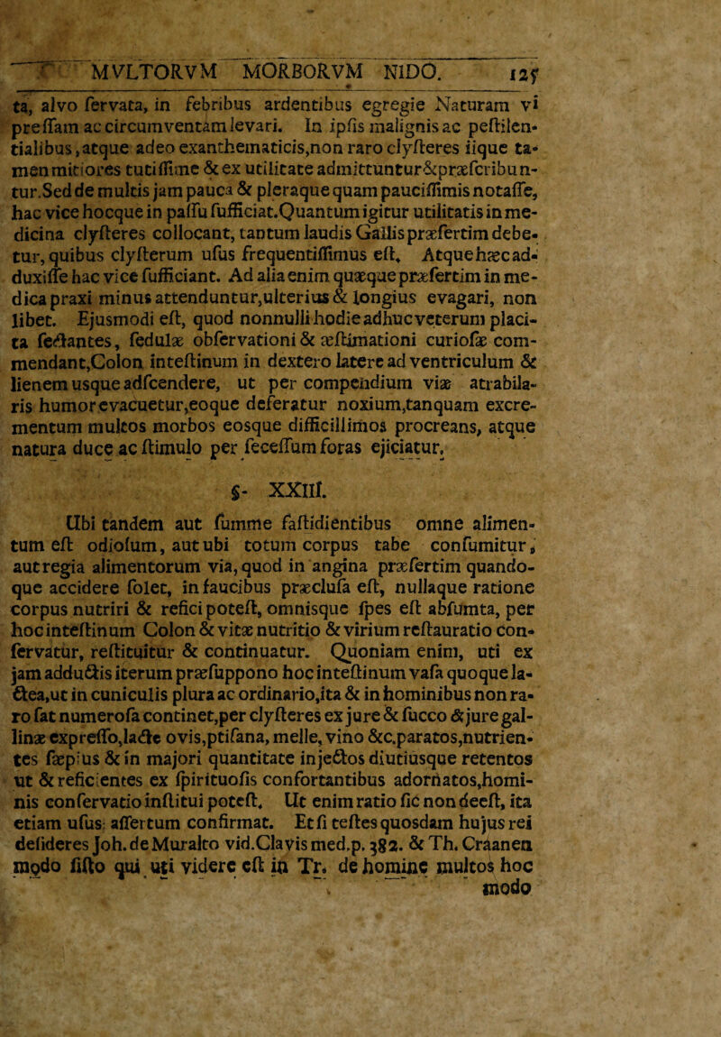 T~~ MVLTTORVM MORBORVM NIDO. i2f , - .__' # _____ ___ ta, alvo fervata, in febribus ardentibus egregie Naturam vi preffam ac circumventam levari. In ipfis malignis ac peftilen- tialibus, atque adeo exanthematicis,non raro ciyfteres iique ta¬ men mitiores tutiflune &ex utilitate admlttuntur&prxfcribun- tur.Sed de multis jam pauca & pleraque quam pauciffimis notafte, hac vice hocque in paftufufficiat.Quantumigitur utilitatisinme- dicina defleres collocant, tantum laudis Gallisprxfertim debe¬ tur, quibus clyfterum ufus frequentiflimus eft, Atque haec ad- duxifte hac vice fufficiant. Ad alia enim quxqueprxfertim in me¬ dica praxi minus attenduntur,ulterias & longius evagari, non libet. Ejusmodi eft, quod nonnuliihodieadhucveteruni placi¬ ta fetantes, fedulx obfervationi& xftimationi curiofx com¬ mendant,Colon inteftinum in dextero latere ad ventriculum & lienem usque adfcendere, ut per compendium vix atrabila- ris humor e vaCueturveoque deferatur noxium,tanquam excre¬ mentum multos morbos eosque difficillimos procreans, atque natura duce ac ftimulo per feceftum foras ejiciatur» §« XXlH. Ubi tandem aut fumme faftidientibus omne alimen¬ tum efl odiofum, aut ubi totum corpus tabe confutuitur* autregia alimentorum via, quod in angina prxfertim quando¬ que accidere folet, in faucibus prxclufa eft, nullaque ratione corpus nutriri & refici poteft, omnisque fpes eft ahfumta, per hocinteftinum Colon & vitae nutritio & virium rcftauratio con- fervatur, reftituitur & continuatur. Quoniam enim, uti ex jam addu&is iterum praefuppono hoc intedinum vafa quoque Ja- &ea,ut in cuniculis plura ac ordinario,ita & in hominibus non ra¬ ro fat numerofa continet,per ciyfteres ex jure & fucco & jure gal¬ linae expreftb,la<fte ovis,ptifana, meile, vino &c.paratos, nutrien¬ tes faep'us & in majori quantitate injeftos diutiusque retentos ut & reficientes ex fpirituofis confortantibus adorfiatos,homi¬ nis confervatio inftitui poteft, Ut enim ratio fic non deeft, ita etiam ufusr affertum confirmat. Et fi teftes quosdam hujus rei delideres Joh.de Muralto vid.Clavismed.p, 382. &Th. Craanen ragdo fifto qui uti videre eft ia Tr» de homine multos hoc ~Y ~ modo