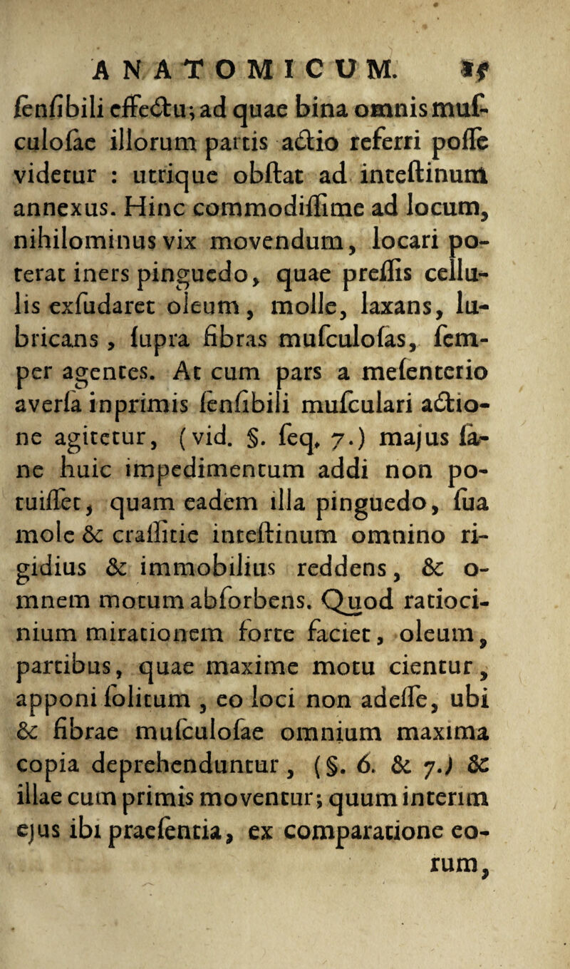 /enfibili cfle£tu;ad quae bina omnismuf- culofae illorum partis a&io referri pofle videtur : utrique obftat ad inteftinum annexus. Hinc commodifiime ad locum, nihilominus vix movendum, locari po¬ terat iners pinguedo, quae preflis cellu¬ lis exfudaret oleum, molle, laxans, lu¬ bricans , lupra fibras mufculofas, fcm- per agentes. At cum pars a melenterio averla inprimis lenfibili mufculari adtio- ne agitetur, (vid. §. feq, 7.) majus la- ne huic impedimentum addi non po- tuillet, quam eadem fila pinguedo, lua mole & crafiitie inteftinum omnino ri¬ gidius & immobilius reddens, & o- mnem motum abforbens. Quod ratioci¬ nium mirationem forte faciet, oleum, partibus, quae maxime motu cientur, apponi folitum , eo loci non adede, ubi & fibrae mulculofae omnium maxima copia deprehenduntur, (§. 6. & 7J Sc illae cum primis moventur; quumintenm ejus ibi praelentia, ex comparatione eo¬ rum.