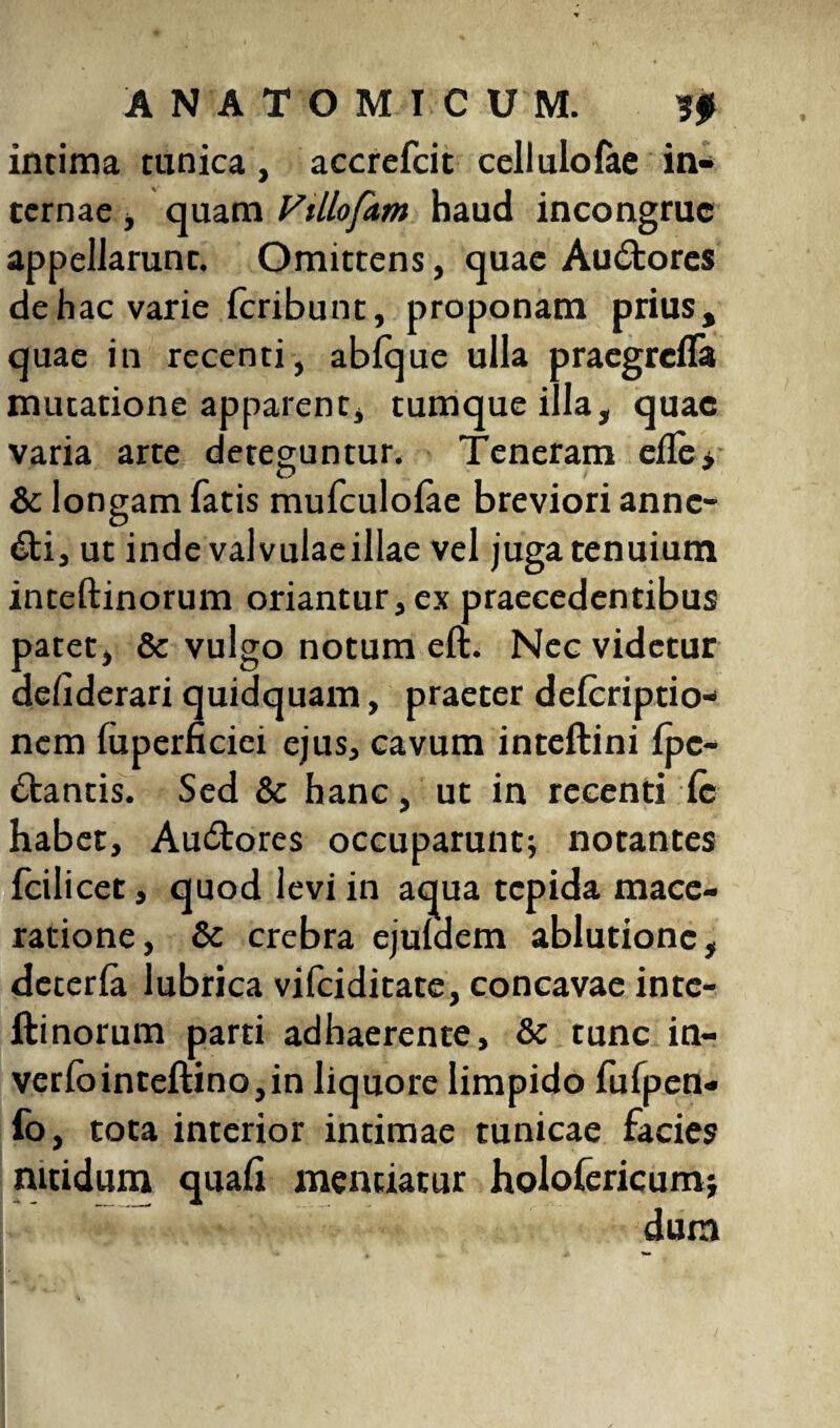 intima tunica, accrefcit celluloiae in¬ ternae , quam Fillofam haud incongrue appellarunr. Omittens, quae Au&ores de hac varie Icribunt, proponam prius, quae in recenti, ablque ulla praegrefla mutatione apparent, tumqueilla, quae varia arte deteguntur. Teneram elle* & longam fatis mufculolae breviori anne- 6ti, ut inde valvulaeillae vel juga tenuium inteftinorum oriantur, ex praecedentibus patet, & vulgo notum eft. Nec videtur delxderari quidquam, praeter delcriptio- nem faperneiei ejus, cavum inteftini Ipc- ftantis. Sed & hanc, ut in recenti le habet, Au&ores occuparunt; notantes fcilicet, quod levi in aqua tepida mace¬ ratione, Sc crebra ejuldem ablutione, deterfa lubrica vifeiditate, concavae inte¬ ftinorum parti adhaerente, &c tunc in~ verlointeftino,in liquore limpido lufpen- fo, tota interior intimae tunicae facies nitidum quali mentiatur holofericum; dum