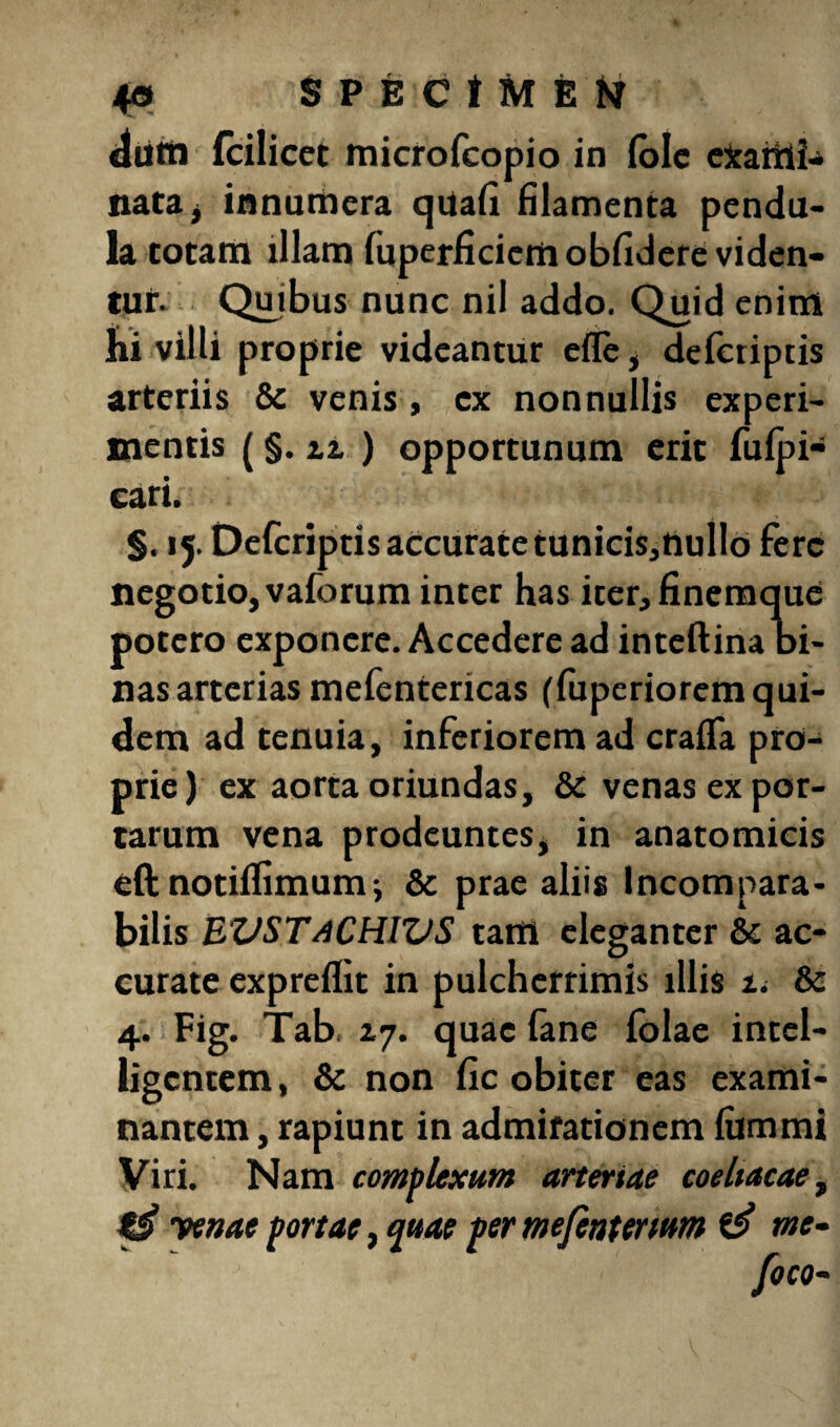 diitti (cilicet microfcopio in (ole exaiiifc nata, innumera qUafi filamenta pendu¬ la totam illam fuperficiem obfidere viden¬ tur. Quibus nunc nil addo. Quid enim hi villi proprie videantur efTe, defctiptis arteriis & venis, ex nonnullis experi¬ mentis (§. 2.2. ) opportunum erit fufpi- cari. §. 15. Defcriptis accurate tunicis,nullo fere negotio, vaforum inter has iter, finemque potero exponere. Accedere ad inteftina bi¬ nas arterias mefentericas (fuperiorem qui¬ dem ad tenuia, inferiorem ad craffa pro¬ prie) ex aorta oriundas, & venas ex por¬ tarum vena prodeuntes, in anatomicis eft notiffimum j & prae aliis Incompara¬ bilis BVSTaCHWS tam eleganter &c ac¬ curate expreflit in pulcherrimis illis ti & 4. Fig. Tab. 17. quae fane folae intel- ligcntem, & non fic obiter eas exami¬ nantem , rapiunt in admirationem fummi Viri. Nam complexum arteriae coeltacae> yenae portae, quae per mefentenum & me-