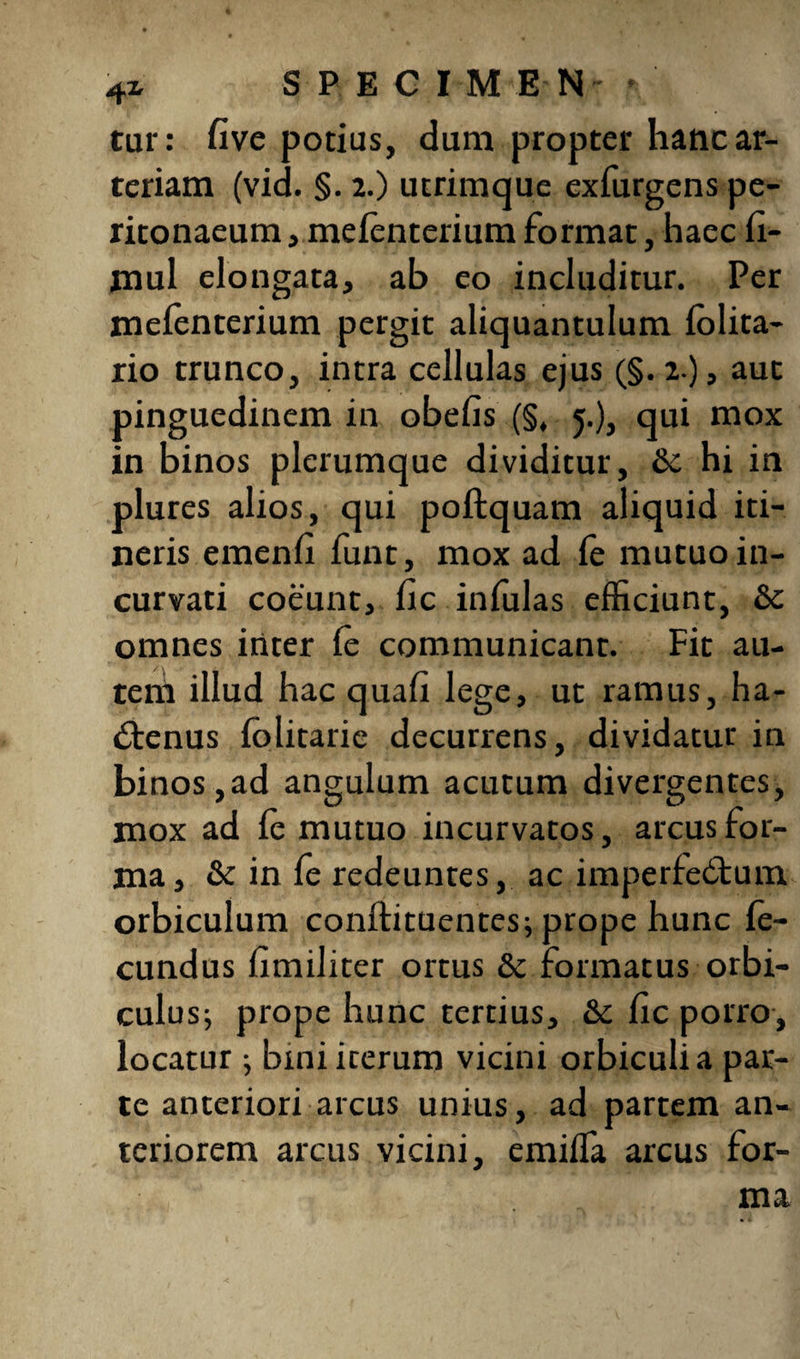 41 SPECIMEN- • tur: five potias, dum propter hanc ar¬ teriam (vid. §. 2.) utrimque exfurgens pe¬ ritonaeum , mefenterium format, haec fi- jnul elongata, ab eo includitur. Per mefenterium pergit aliquantulum folita- rio trunco, intra cellulas ejus (§. 2 ), aut pinguedinem in obefis (§, 5.), qui mox in binos plerumque dividitur, & hi in plures alios, qui poftquam aliquid iti¬ neris emenfi funt, mox ad fe mutuo in¬ curvati coeunt, fic infulas efficiunt, Sc omnes inter fe communicant. Fit au¬ tem illud hac quali lege, ut ramus, ha¬ ctenus folitarie decurrens, dividatur in binos,ad angulum acutum divergentes, mox ad fe mutuo incurvatos, arcus for¬ ma, & in fe redeuntes, ac imperfectum orbiculum conftituentes; prope hunc fe¬ cundus fimiliter ortus Sc formatus orbi¬ culus; prope hunc tertius, Sc fic porro, locatur j bmi iterum vicini orbiculi a par¬ te anteriori arcus unius, ad partem an¬ teriorem arcus vicini, emiffa arcus for¬ ma