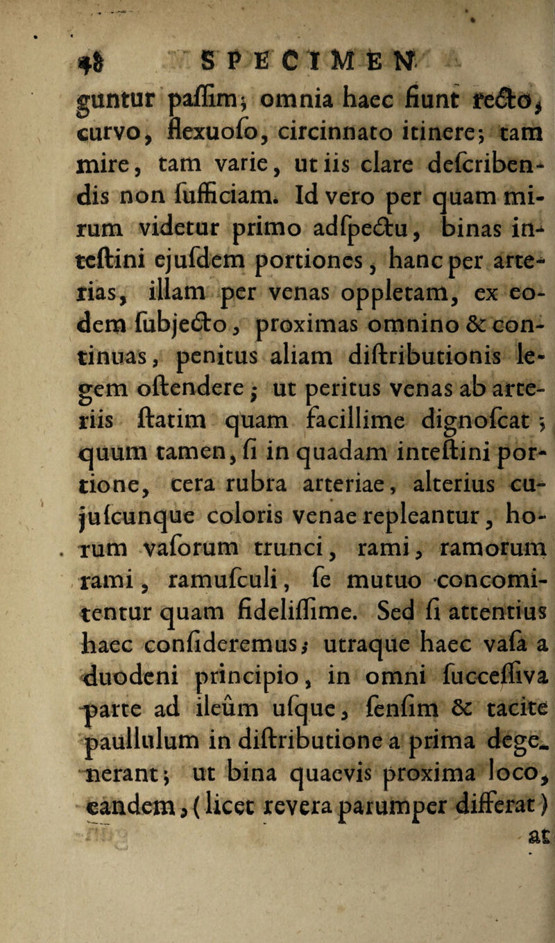 guntur paflim; omnia haec fiunt re&o, curvo, nexuofo, circinnato itinere; tam mire, tam varie, ut iis clare defcriben- dis non fufficiam. Id vero per quam mi¬ rum videtur primo adfpe£tu, binas in-* tcftini ejufdem portiones, hanc per arte¬ rias, illam per venas oppletam, ex eo¬ dem fubjetfto, proximas omnino & con¬ tinuas, penitus aliam diftributionis le¬ gem oftendere j ut peritus venas ab arte¬ riis ftatim quam facillime dignofeat; quum tamen, fi in quadam inteftini por¬ tione, cera rubra arteriae, alterius cu- julcunque coloris venae repleantur, ho- . rum vaforum trunci, rami, ramorum rami, ramufculi, fe mutuo concomi- tentur quam fideliflime. Sed fi attentius haec confideremus; utraque haec vala a duodeni principio, in omni fucceffiva parte ad ileum ufque, fenfim & tacite paullulum in diftributione a prima dege_ nerant; ut bina quaevis proxima loco, eandem, (licet revera parumper differat)