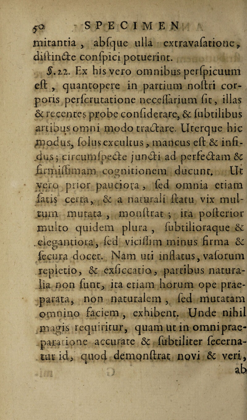 mitantia , abfque ulla cxtravafacione,. diftindte confpici potuerint. §.zi. Ex his vero omnibus perfpicuum eft , quantopere in partium noftri cor¬ poris perfcrutatione neceflarium fit, illas & recentes probe confiderare, & (ubtilibus anibus omni modo tractare. Uterque hic ppadus, foiusexcultus, mancus eft & infi¬ dus j circumf pedte i uncti ad perfectam & firmiftunam cognitionem ducunt. Ut vero prior pauciora, fed omnia etiam fatis certa, & a naturali ftatu vix mul- Eum mutata , monftrat ; ita pofterior multo quidem plura , fubtilioraque & . eiegantiora, fed vicifhm minus firma & fecura docet. Nam uti inflatus, vaforum repietio, &c exficcatio, partibus natura¬ lia non funt, ita etiam horum ope prae¬ parata, non naturalem , fed muraram omnino faciem , exhibent. Unde nihil magis requiritur, quam ut in omni prae¬ paratione accurate 8c fubtiliter fecerna- tutid, quod demqnftraE novi & veri,