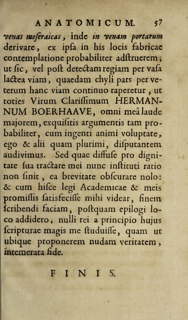 venas mfiraicas, inde in venam portarum derivare, ex ipfa in his locis fabricae contemplatione probabiliter adftruerem» ut fic, vel poft detectam regiam per vala ladteaviam, quaedam chyli pars per ve¬ terum hanc viam continuo raperetur , ut toties Virum Clariflimum HERMAN¬ NUM BOERHAAVE, omni mea laude majorem, exquilitis argumentis tam pro¬ babiliter, cum ingenti animi voluptate, ego & alii quam plurimi, dilputantem audivimus. Sed quae diffufe pro digni¬ tate lua tra&are mei nunc infticuti ratio non linit, ea brevitate oblcurare nolo: & cum hilce legi Academicae & meis promiflis latisfecifie mihi videar, finem feribendi faciam, poftquam epilogi lo¬ co addidero, nulli rei a principio hujus Icripturae magis me ftuduifie, quam ut ubique proponerem nudam veritatem, intemerata fide. 1 1 iihi Artv' • i * ' finis;