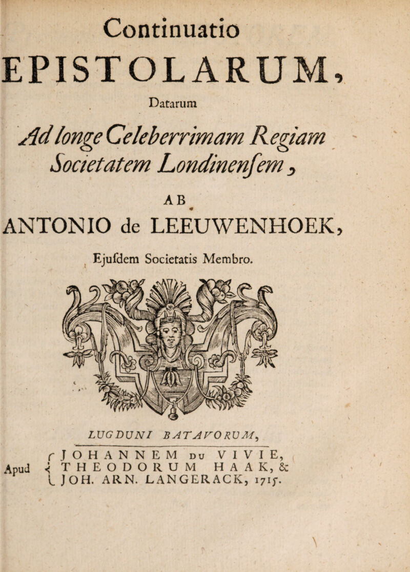 Continuatio EPISTOLARUM, Datarum Ad longe Celeberrimam R egiam Societatem Londinenfem ^ AB< ANTONIO de LEEUWENHOEK, Ejufdem Societatis Membro. LUGDUNI BATAVORUM, fjOH ANNEM du VIVI E, Apud < THEODORUM HAAK, & L J OH. ARN. LANGERACK, i7ij\ \