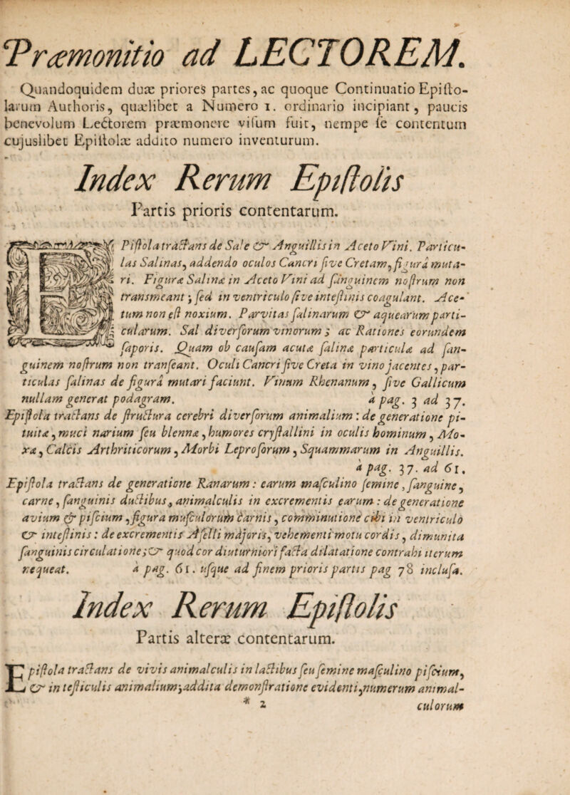 cPrtfmonitio ad LECTOREM. Quandoquidem dux priores partes,ac quoque ContinuatioEpilto- larutn Authoris, quaelibet a Numero i. ordinario incipiant, paucis benevolum Ledtorem praemonere vilum fuit, nempe fe contentum cujuslibet Epillolx addito numero inventurum. ^ t * . w Index Rerum Epiftoiis Partis prioris contentarum. • ■) * ’ 4 ' C . • v : • i ' * v * ■Vfi Piftolatra&ans de Sale CT Anguillis in Aceto Vini. Panicu¬ las Salinas, addendo oculos Cancri five Cretam, fi jura muta¬ ri. Figura Salina in Aceto Vini ad fanguinem nofirum non transmeant j fed m ventriculo five inteftinis coagulant. Ace¬ tum non e(l noxium. Parvitas falmarum ZX acjuearumparti- cularum. Sal diverforum vinorum ; ac Rationes eorundem faporis. Quam ob caufam acuta fal in a particula ad fan¬ guinem noftrum non tranfeant. Oculi Cancri f ve Creta in vinojacentes, par¬ ticulas falinas de figura mutari faciunt. Vinum Rhenanum, five Gallicum nullam generat podagram. k pag. 3 ad 37. Epiftcla tratlans de firutlura cerebri diver forum animalium: de generatione pi¬ tuita,muci narium feu blenna, humores cryfiallini in oculis hominum, Mo- xa, Calcis Arthriticorum, Morbi Leproforum, Squammarum in An anillis. k pag. 37. ad 61. Epifiola tratlans de generatione Ranarum: earum wafculino femine ,fan^uine, carne, fanguinis duftibus ^ animalculis in excrementis earum : de generatione avium (f pt fetum, figura mufiulorum carnis, commimiione chbi ih ventriculo CX intefiinis: de excrementis Afelli mdjoris, vehementi motu cordis, dimunita fanguinis circulationeejuod cor diuturniori facta dilatatione contrahi iterum nequeat. k pag. 61. ufque ad finem prioris partis pag 78 mclufa. index Rerum Epifiolis Partis altenc contentarum. piftola tratlans de vivis animalculis in lathbus feu femine mafiulino pifoium, V in tefiicuhs animalium ,ad dita demonftratione evidenti,numerum ammal- E
