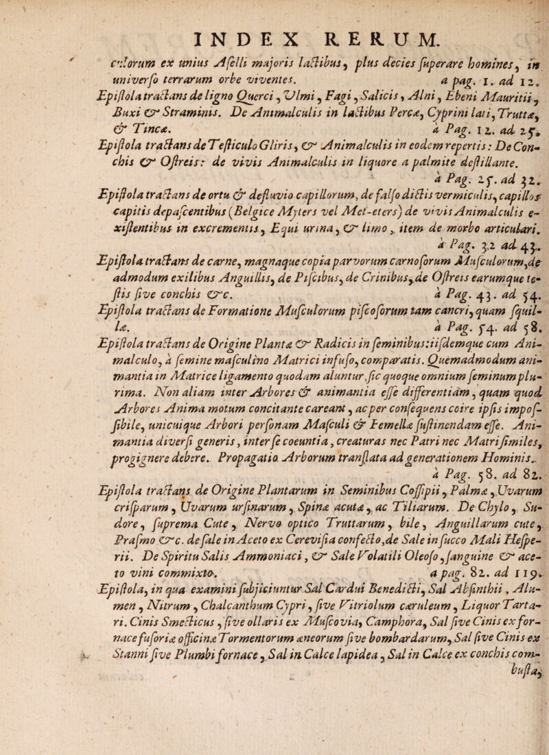 I ■* «■ alorum ex unius Aflelli majoris laflibus, plus decies fuperare homines 9 in uni ver flo terrarum orbe viventes. a pag.i. ad izr & Tinca. a Pag. 12., 4^ 25.. Epiflola traflans deTefliculoGliris, Animalculis in eodem repertis: De Con¬ k Pag. Zf. ad ]Zr Epijiola tr a flans de ortu & defluvio capillorum, defaljodiflis vermiculis9 capillo f capitis depafcentibus (Belgice Myters vel Met-eters) de vivis Animalculis e- xiflentibus m excrementis y Equi urina , cT limo y item de morbo articulari. * Pag. 3,2 ad ^ Epiflola tr a flans de carne, magnaque copia parvorum camo forum Mufcalorumfldp admodum exilibus Anguillisy de Pifcibus, Crimbusyde Ojlreis earumque te- ftis five conchis Crc. k Pag. ad 54. Epiflola traflans de Formatione Mufculorum piflcoflorum tam cancri^ quam [quii- /^e. ^ Pag. ^4. ^ 58. Epiflola traflans de Origine Planta Radicis in fleminibus :iifdemque cum Ani- tnalculo? a femine mafculino Matrici infuflo9 comparatis. Quemadmodum ani¬ mantia in Matrice ligamento quodam aluntur fle quoque omnium fleminum plu¬ rima. Non aliam inter Arbores & animantia ejfe differentiam, quam quod Arbores Anima motum concitante c areant, ac per conflequens coire ipfls impofl- flbile, unicuique Arbori perfonam Maflculi & Femella fuflinendam effle. Ani¬ mantia diverfe generis, inter fe coeuntia, creaturas nec Patri nec Matrifimiles, progignere debere. Propagatio. Arborum tranflata ad generationem Hominis„ a Pag. 58. ad 82. Epiflola traflans de Origine Plantarum in Seminibus Coflfipii y Palma, Uvarum criflparum, Uvarum urfinarum, Spina acuta r ac Tiliarum. De Chylo ? Su¬ dore ^ fuprema Cute y Nervo optico Truttarum, Anguillarum cute 5 Fraflmo crc. de fide in Aceto ex Cerevifla confleflo.de Sale in fucco Mali Hefpe- rii. De Spiritu Salis Ammoniaci, C?- Sale Tolutili Oleoflo 5 janguine & ace¬ to vini commixto'. a pag. 81. ad 119* Epiflola, *'« examini [abjiciuntur Sal Cardui Benedifli5 Sal Abfinthii, ^//*- , Nitrum 9 Chalcanthum Cypri, five Titriolum caruleum , Liquor Tarta¬ ri. Cinis Smeflicus , /fo* ollaris ex Mufco via> Camphora, Sal five Cinis ex for¬ nace fuforia officinaTormentorum aneorum five bombardarumySal five Cinis ex Stanni five Plumbi fornace y Sal in. Calce lapidea 5 Sal in Calce ex conchis com- „ ’bufta£ V i
