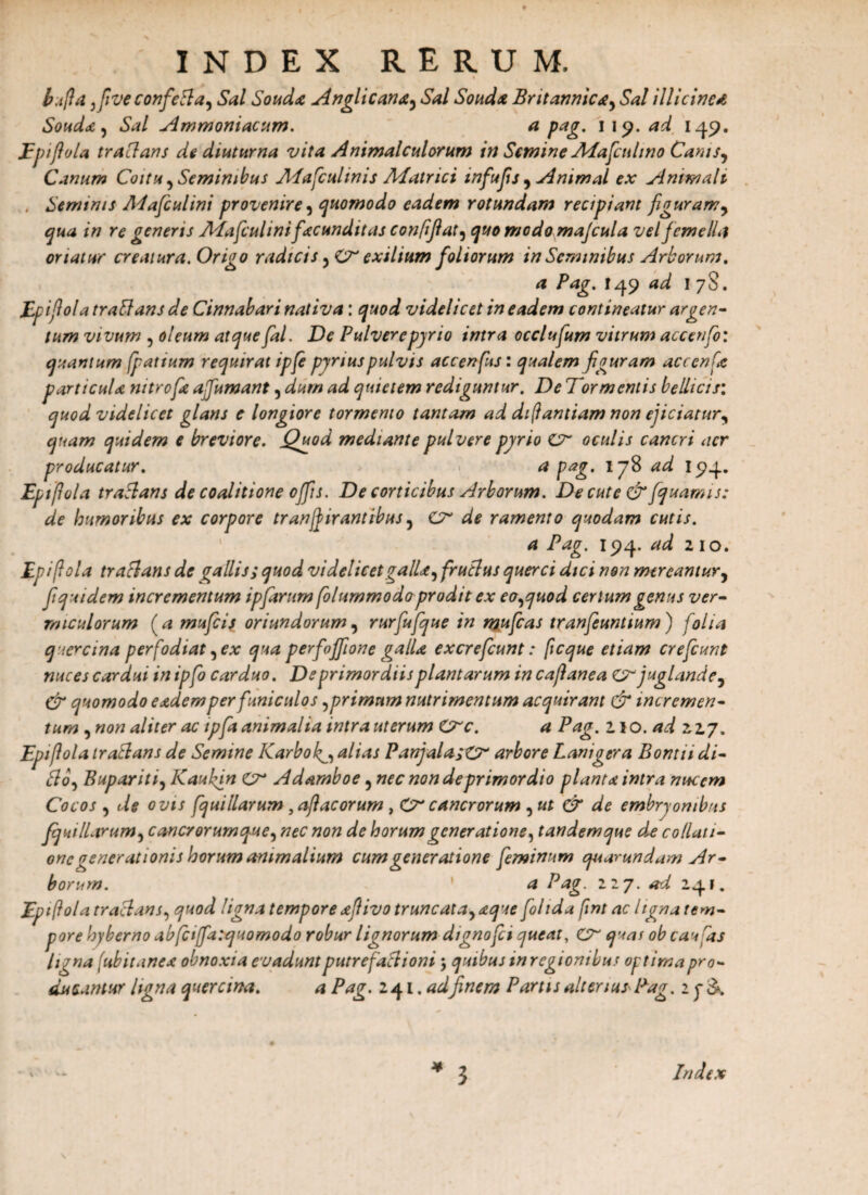 b.ifla ,fiveconfefta, Sal Souda Angi i cana, Sal Souda Britannica, Sal illicinea Souda , Sal Ammoniacum. a pag. 119. ad 149. Epiflola tradans de diuturna vita Animalculorum in Semine Adafculino Canis, Canum Coitu , Seminibus Alafculinis Aiatrici mfu fis , Animal ex Animali Seminis Adafculini provenire, quomodo eadem rotundam recipiant figuram, qua in re generis Alafcul inifacunditas confifiat, quo modo majcula vel femella oriatur creatura. Origo radicis ,<Cr exilium foliorum in Seminibus Arborum, a Pag. I49 ad 1 78. Epiflolatraftans de Cinnabari nativa: quod videlicet in eadem contineatur argen¬ tum vivum , oleum atque fal. De Pulverepyrio intra occlufum vitrum accenfo: quantum fpattum requirat ipfe pjnus pulvis accenfs: qualem figuram accenfe particula nitrofa affumant, dum ad quietem rediguntur. De Tormentis bellicis: quod videlicet glans e longiore tormemo tantam ad dtfantiam non ejiciatur, quam quidem e breviore. Quod mediante pulvere pyrio oculis cancri aer producatur. a pag. 178 ad I94. Epiflola tranans de coalitione offis. De corticibus Arborum. De cute & fquamis: de humoribus ex corpore tr an fi ir antibus, cr de ramento quodam cutis. a Pag. 194. ad 210. Epiflola traclans de gallis; quod videlicet galla, fructus querci dici non mereantur, fiquidem incrementum ipfarum folummodo prodit ex eo,quod certum genus ver¬ miculorum (a mufeis oriundorum, rurfufque in mufeas tranfeuntium ) folia q.iercwa perfodiat,ex qua perfojfione galla excrefcunt: ficque etiam crefcunt nuces cardui in ipfo carduo. De primordiis plantarum in caflanea cr juglande, & quomodo eadem per funiculos,primum nutrimentum acquirant & incremen¬ tum , non aliter ac ipfa animalia intra uterum Crc. a Pag. 110 .ad 227, Epiflola trablans de Semine Karbok^, alias PanjalasO* arbore Lanigera Bontti di¬ cio, Bupariti, Kaufin cr Adamboe, nec non de primordio planta intra nucem Cocos , de ovis fquillarum yaftacorum , Cr cancrorum , ut & de embryonibus fquillarum, cancrorumque, nec non de horum generatione, tandem que de collati¬ one generationis horum animalium cum generatione feminum quar undam Ar¬ borum. a Pag. 127. ad 241. Epiflola tractans, quod ligna tempore afiivo truncata, aque fohda fmt ac ligna tem¬ pore hyberno abfciffatquomodo robur lignorum dignofci queat, quas ob caufas ligna ■ubitanea obnoxia evadunt putrefactioni, quibus in regionibus optima pro¬ ducantur ligna quercina. a Pag. 241 .adfinem Partis alterius Pag. 2 3 Index