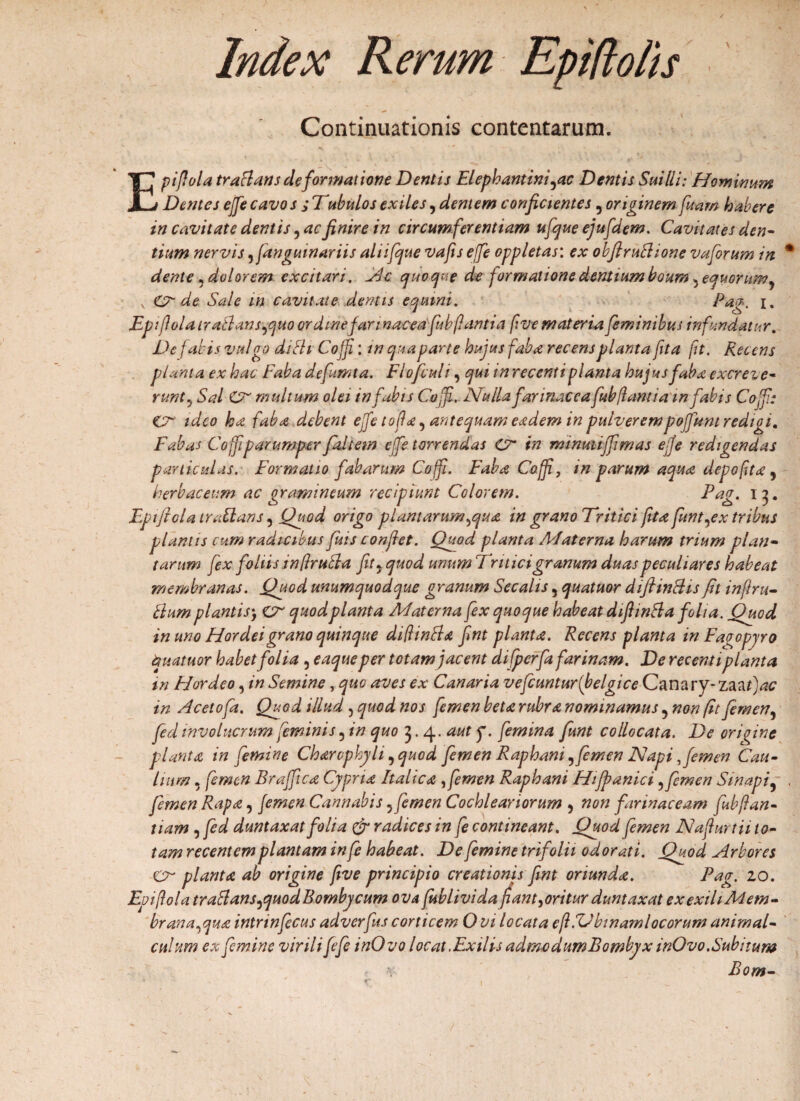 Index Rerum Epiftolis Continuationis contentarum. Epifola tra flans de formatione Dentis Elephantini fle Dentis Sai Ili: Hominum Dentes ejfe cavos ; Tubulos exiles, dentem confictentes 5 originem fuam habere in cavitate dentis, ac finire in circumferentiam ufque ejufdem. Cavitates den¬ tium nervis ^fanguinariis aliifcjue vafis ejfe oppletas: ex obfiruflione vafrum in % dente, dolorem excitari, Ac quoque de formatione dentium boum ^equorum ? v Crde Sale in cavitate dentis equini. Pag. i. Epiflola iraflansfltto ordine farinacea fabfantia f ve materia feminibus infundatur. De fabis vulgo di fit Cojf: in qua parte hujus faba recens planta fta ft. Recens planta ex hac Faba defumta. Flofculi, qui inrecenti planta hujus faba excreie- runt, Sal CT' multum olei in fabis Coff. Nulla farinacea fub flant ia mfabis Cojf: Cr ideo ha faba debent ejfe tofla^ antequam eadem in pulverempojfunt redigi. Fabas Coff parumper faltem ejfe terrendas Cr in rmnuiijfmas ejfe redigendas paniculas. Formatio fabarum Coff. Faba Coff, in parum aqua depo fit a, herbaceum ac gramineum recipiunt Colorem. 1 3 • Epiflola ira flans 5 Quod origo plantarum flua in grano Tritici fta funtflx tribus plantis cum radicibus fuis conflet. Quod planta Materna harum trium plan¬ tarum fex foliis in (Irufla fit9 quod unum Tritici granum duas peculiares habeat membranas. Quod unumquodque granum Secalis 5 quatuor diftinfUs flt in fi ru¬ fium plantis) cr quod planta Materna fex quoque habeat diflinfla folia. Quod in uno Hordei grano quinque diflinfla fint planta. Recens planta in Faoopyro quatuor habet folia , eaque per totam jacent difperfafarinam. De recenti planta in Flor deo, in Semine, quo aves ex Canaria vefcuntur(belgice(2anary-ZAflac in Acetofa. Quod illud, quod nos femen beta rubra nominamus 5 non fit femen, fed involucrum feminis 5 in quo 3.4. aut f. femina funt collocata. De origine planta in femine Charophyli, quod femen Raphani, femen Napi flem en Cau¬ lium , femen Brajfica Cypria Italica ,femen Raphani Hiffianici 3femen Sinapi9 . femen Rapa, femen Cannabis5femen Cochleariorum , non farinaceam fubftan- tiam , fed duntaxat folia & radices in fe contineant. Quod femen Nafurtii to¬ tam recentem plantam infe habeat. De femine trifolii odorati. Quod Arbores Cr planta ab origine fve principio creationis fint oriunda. Pag. 10. Epiflola tr afl ans fluo d Bombycum ovafiiblivida fant^oritur duntaxat exexihMem- branaflua intrinfecus adverfus corticem Ovi locata eft.Tibinam locorum animal- cuhtm ex femine virili fefe inOvo locat. Exilis admodum Bombyx inOvo. Subitum Bom- /