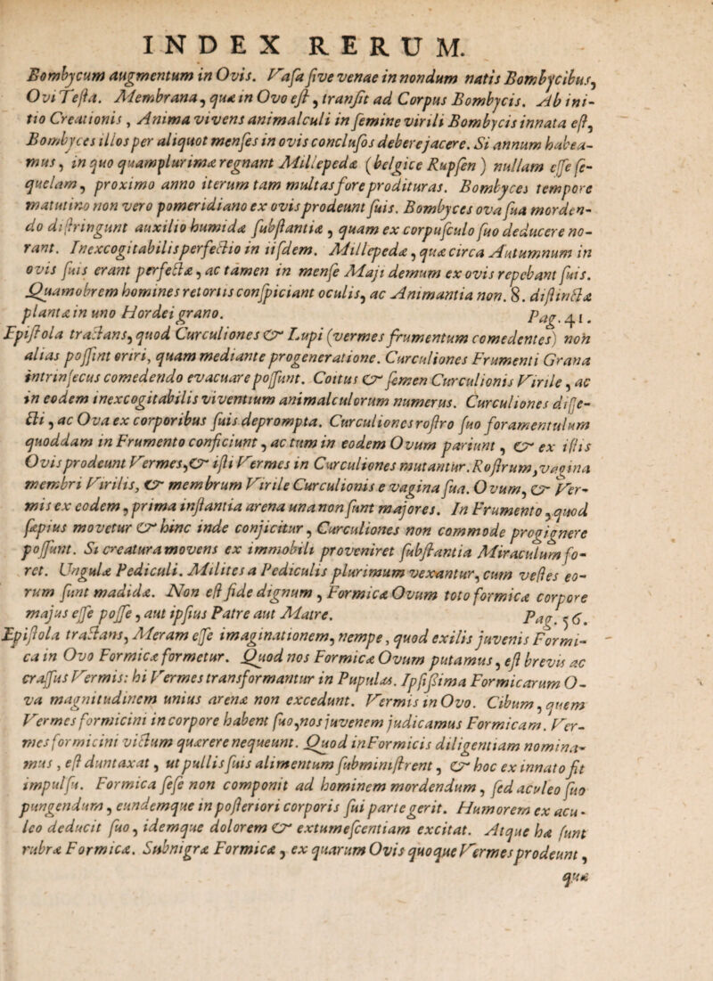 Bombycum augmentum in Ovis. fofafive venae in nondum natis Bombycibus, Ovi Te fi a. Membrana, qua in Ovo e fi, iranfit ad Corpus Bombycis, Ab ini¬ tio Creationis , Anima vivens animalculi in femine virili Bombycis innata eft. Bombyces illos per aliquot menfes in ovis conclufos debere jacere. Si annum habea¬ mus , in quo quamplur ima regnant Millepeda (belgice Rupfen) nullam effe (e- quelam, proximo anno iterum tam multas fore prodituras. Bombyces tempore matutino non vero pomeridiano ex ovis prodeunt fuis. Bombyces ovafua morden¬ do dijrmgunt auxilio humi da fubfiantta, quam ex corpufculo fuo deducere no- rant. Inexcogitabilisperfedio in ufdem. Millepeda, qua circa Autumnum in o vis fuis erant perfeda, ac tamen in menfe Maji demum ex ovis repebant fuis. jQuamobrem homines retortis confpiciant oculis, ac Animantia non. 8. diftwda piant a in uno Hordei grano. pag ^ {t Fpiftola tradans,quod Curculiones Cr Lupi (vermes frumentum comedentes) non ahas pojfint oriri, quam mediante progeneratione. Curculiones Frumenti Grana intnnjecus comedendo evacuarepofunt. Coitus cr femen Curculionis for ile, ac in eodem inexcogitabilis viventium animalculorum numerus. Curculiones difje- fli , ac Ova ex corponbus fuis deprompta, lurcuiioncsrofiro fio foramentulum quoddam in Frumento conficiunt, ac tum in eodem Ovum parium , cr ex ifiis Ovis prodeunt Termes,Cr iflt Tttrmes in Curculiones mutantur .Roflrum,v*oina membri Virilis, cr membrum Tinle Curculionis e vagina fua. O vum, 'der¬ mis ex eodem, prima infamia arena una non funt majores. In Frumento 5 quod fipius movetur lv hinc mac conjicitur , Curculiones non commode progicnere pofunt. St creatur amovens ex immobili proveniret fubflantia Miraculum fo¬ ret. Ungula Pediculi. Milites a Pediculis plurimum vexantur, cum ve (i es eo¬ rum funt madida. Non eft fide dignum , Formica Ovum toto formica corpore majus effe poffe, aut ipfius Patre aut Matre. pa(J - ^ Epifiola traflans, Meram effe imaginationem, nempe, quod exilis juvenis Formi¬ ca in Ovo Formica formetur. Quod nos Formica Ovum putamus, e fi brevis ac craffus Ttermis: hi Termes transformantur in Pupulas. Ipfifima Formicarum O- va magnitudinem unius arena non excedunt. formis mOvo. Cibum, auem Vermes formicini in corpore habent fuo,nos juvenem judicamus Formicam. Ter¬ mes formicini vidum quarerenequeunt. Quod inFormicis diligentiam nomina~ mus , eft duntaxat, ut pullis fuis alimentum fubmimfrent, CT hoc ex innato fit impulfu. Formica fefe non componit ad hominem mordendum, fed aculeo fuo pungendum, eundemque in pofieriori corporis fui parte gerit. Humorem ex acu - Ico deducit fuo, idemque dolorem Cr extumefeentiam excitat. Atque ha funt rubra Formica. Subnigra Formica, ex quarum Ovis quoque formes prodeunt, qua