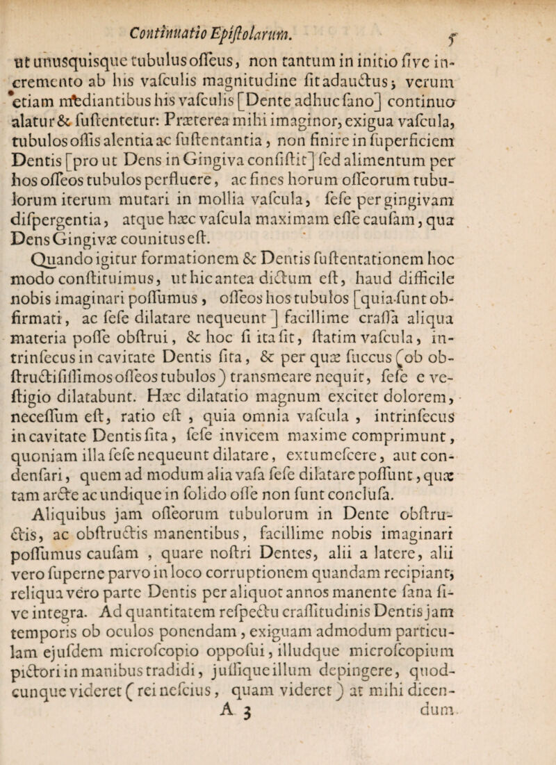 ut unusquisque tubulus ofleus, non tantum in initio five in¬ cremento ab lus vafculis magnitudine fitadau£Uiss verum *etiam mediantibus his vafculis [Dente adhuc fano] continua alatur &, fuftentetur: Praeterea mihi imaginor, exigua vafcula, tubulos oflls alentia ac fuftentantia, non finire in fuperficiem Dentis [pro ut Dens in Gingiva confidit] fed alimentum per hos ofleos tubulos perfluere, ac fines horum ofleorum tubu¬ lorum iterum mutari in mollia vafcula, fefe per gingivam difpergentia, atque haec vafcula maximam efle caufam, qua DensGingivx counitusefl. Quando igitur formationem & Dentis fuftentationem hoc modo conftituimus, uthicantea di&um eft, haud difficile nobis imaginari poffumus , ofleos hos tubulos [quiafunt ob- firmati, ac fefe dilatare nequeunt j facillime crafla aliqua materia pofle obftrui, & hoc fi ita fit, ftatim vafcula, in- trinfecusin cavitate Dentis fita, & per qux fuccus fob ob- ftru&ififlirnos ofleos tubulos) transmeare nequit, fefe e ve- ftigio dilatabunt. Haec dilatatio magnum excitet dolorem, neceflum eft, ratio eft , quia omnia vafcula , intrinfccus in cavitate Dentis fita, fefe invicem maxime comprimunt, quoniam illa fefe nequeunt dilatare, extumefeere, autcon- denfari, quem ad modum alia vafa fefe dilatare poffunt, qux tamar&e ac undique in folidoofle non funt conclufa. Aliquibus jam ofleorum tubulorum in Dente obftru- £tis, ac obftru£tis manentibus, facillime nobis imaginari poflumus caufam , quare noftri Dentes, alii a latere, alii vero fuperne parvo in loco corruptionem quandam recipiant, reliqua vero parte Dentis per aliquot annos manente fanafi- ve integra. Ad quantitatem refpeftu craflitudinis Dentis jam temporis ob oculos ponendam , exiguam admodum particu¬ lam ejufdcm microfcopio oppofui, illudque microfcopium pi&ori in manibus tradidi, julfiqueillum depingere, quod¬ cunque videret (reinefeius, quam videret) at mihi diccn-