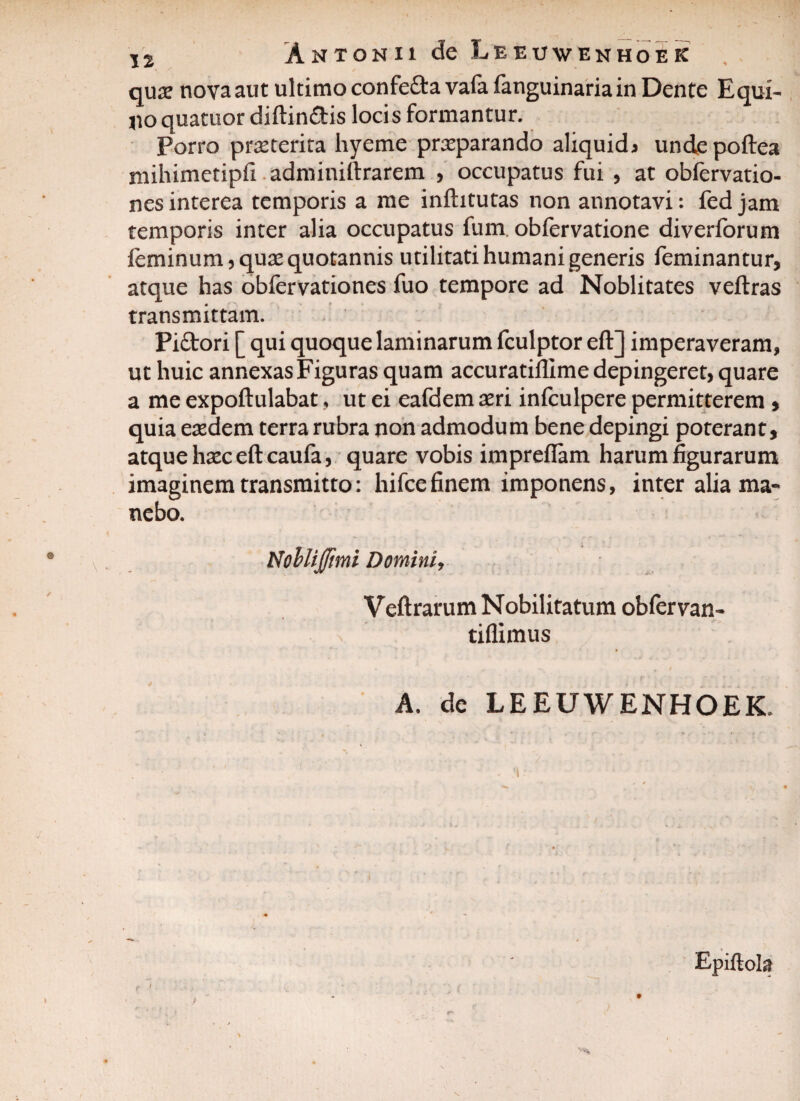 quae nova aut ultimo confefta vafa fanguinariain Dente Equi¬ no quatuor diftin&is locis formantur. Porro praeterita liyerne praeparando aliquid* undepoftea mihimetipfi adminiftrarem , occupatus fui , at obfervatio- nesinterea temporis a me inftitutas non annotavi: fed jam temporis inter alia occupatus fum. obfervatione diverforum feminum, quas quotannis utilitati humani generis feminantur, atque has obfervationes fuo tempore ad Noblitates veftras transmittam. Piftori [ qui quoque laminarum fculptor eft] imperaveram, ut huic annexas Figuras quam accuratifllme depingeret, quare a me expoftulabat, ut ei eafdem aeri infculpere permitterem , quia eaedem terra rubra non admodum bene depingi poterant, atque haec eft caufa, quare vobis impreflam harum figurarum imaginem transmitto: hifcefinem imponens, inter alia ma¬ nebo. Nohliffimi Domini, Veftrarum Nobilitatum obfervan- tiflimus A. de LEEUWENHOEK, Epiftola