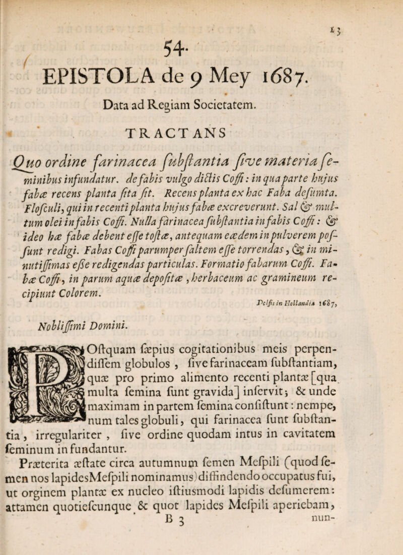 EPISTOLA de 9 Mey 1687. Data ad Regiam Societatem. TRACTANS Quo ordine farinacea fubjiantia five materia fe¬ minibus infundatur. de fabis vulgo ditiis Coffi: in qua parte hujus faba recens planta fit a fit. Recens planta ex hac Faba defumta. Flofculi, qui in recenti planta hujus faba excreverunt. Sal (g mul¬ tum olei in fabis Coffi. Nulla farinacea fubftantia in fabis Coffi: (g ideo ha faba debent ejje tofla, antequam eadem in pulverem pofi funt redigi. Fabas Coffi parumperfait em cffie torrendas, (g in mi- nutiffmas efie redigendas particulas. Formatio fabarum Coffi. Fa- ha Coffi-) in parum aqua depofita , herbaceum ac gramineum re¬ cipiunt Colorem. Pclfis itt Hollandi* I Nobliffimi Domini. Oftquam faepius cogitationibus meis perpen- diflem globulos , five farinaceam fubftantiam, qux pro primo alimento recenti planta! [qua multa femina funt gravida] infervitj & unde maximam in partem femina confidunt: nempe, ®num tales globuli, qui farinacea funt fubftan¬ tia , irregulariter , five ordine quodam intus in cavitatem feminum infundantur. Praeterita aeftate circa autumnum femen Mefpili (quod fe¬ men nos lapidesMefpili nominamus)diffindendo occupatus fui, ut orginem plantx ex nucleo iftiusmodi lapidis defumercm: attamen quotiefcunque & quot lapides Mefpili aperiebam B 3 0 nun-