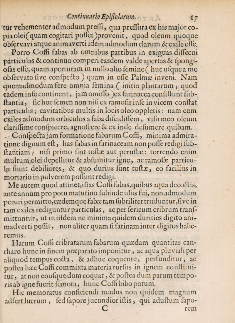 tar vehementer admodum prelli, qua preffiiracx his major co¬ pia olei^quam cogitari polfet)provenit, quod oleum quoque obfervavi atque animaverti idem admodum clarum &c exile ede. Porro Coffi fabas ab omnibus partibus in exiguas diflecui particulas & continuo comperi easdem valde apertas & fpongi- ofas ede, quam aperturam in nullo alio femine ( huc ufque a me obfervatodvc confpefto^ quam in ode Palmae inveni. Nam quemadmodum fere omnia femina ( initio plantarum , quod eadem infe continent, jam omido )ex farinacea confidunt fub- ftantia , fic hoc femen non nifi ex ramofis infe in vicem condat particulis} cavitatibus multis in locis oleo oppletis : nam cum exiles admodum orbiculos a faba difeididem, vidi meo oleum claridimeconfpicere, agnofcerc&ex inde delumere quibam. . Confpeftajam formatione fabarum Coffi, minima admira¬ tione dignum ed, has fabas in farinaceam non pode redigi fub- dantiam; nifi primo dnt todee aut perudx: torrendo enim multum olei depellitur &abfumitur igile, acramode particu¬ lae fiunt debiliores, 6c quo durius funt tofta:, eo facilius in mortario in pulverem podunt redigi. Me autem quod attinet,idas Coffi fabas,quibus aqua decoctis, ante annum pro potu matutino fubinde ufus fui, non admodum peruri permitto,eaedemque faba: tam fubriliter truduntur,dve in tam exiles rediguntur particulas, ac per fericum cribrum trans¬ mittuntur, ut in iifdem ne minima quidem durities digito ani¬ madverti podit, non aliter quam fi farinam inter digitos habe¬ remus. Harum Coffi cribratarum fabarum quaedam quantitas can¬ tharo hunc in finem praeparato imponitur, ac aqua pluviali per aliquod tempuscofta, & adhuc coquente, perfunditur-, ac podea haec Coffi commixta materia rurfus in ignem conditui- tur, at non eoufque dum coquat, Sc podea dum parum tempo¬ ris ab igne fuerit femota, hunc Codi bibo potum. Hic memoratus conficiendi modus non quidem magnum adfertlucrum , fedfaporejucundioridis, qui adudum fapo- C * rem