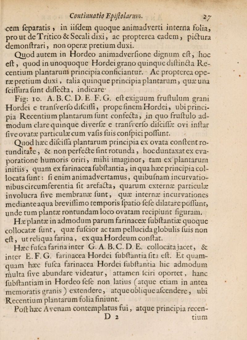 cem feparatis * in iifdem quoque animadverti interna folia, prout de Tritico & Secali dixi, ac propterea eadem, pi£tura demonftrari, non operx pretium duxi. Quod autem in Hordeo animadverfionc dignum eft, hoc eft , quod in unoquoque Hordei grano quinque diftin&a Re¬ centium plantarum principia conficiantur. Ac propterea ope¬ rx pretium duxi, talia quinque principia plantarum, qux una fciffurafunt difledfci, indicare* . 1 > Fig: 10. A.B.C. D.E F.G. eft exiguum fruftulum grani Hordei e tranfverfodifcifli, prope finem Hordei, ubi princi¬ pia Recentium plantarum funt confefta, in quo fruftulo ad¬ modum clare quinque diverfe e tranfverfo difeifix ovi inftar fiveovatx particulxcum vafisfuisconfpicipoftunt. Quod hxc difcifta plantarum principia ex ovata conftent ro¬ tunditate, & nonperfedlefintrotunda, hocduntaxatex eva¬ poratione humoris oriri, mihi imaginor, tam ex plantarum initiis , quam ex farinacea fubftantia, in qua hxc principia col¬ locata funt*. fi enim animadvertamus, quibufnam incurvatio¬ nibus circumferentia fit arefa&a, quarum externx particulx involucra five membranx funt, qux internx incurvationes mediante aqua breviflimo temporis fpatio fele dilatare poliunt, unde tum plantx rontundam loco ovatam recipiunt figuram. Hx plantx in admodum parum farinacex fubftantix quoque collocatx funt, qux fufeior ac tam pellucida globulis fuis non eft, ut reliqua farina, ex qua Hordeum conftat. Hxc fu lea farina inter G.A. B.C. D. E. collocatajacet, & inter E.F.G. farinacea Hordei fubftantiafita eft. Et quam¬ quam hxc fufea farinacea Hordei fubftantia hic admodum multa five abundare videatur, attamen lciri oportet, hanc fubftantiamin Hordeo fefe non latius (atque etiam in antea memoratis granis) extendere, atque oblique afeendere, ubi Recentium plantarum folia finiunt. Poft hxc Avenam contemplatus fui, atque principia rccen- D 2 tium