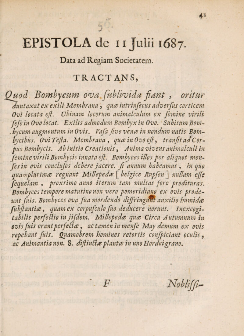 EPISTOLA de 11 Julii 1687. . I Data ad Regiam Societatem. TRACTANS, Quod Bombycum o<va fublivida fiant , oritur duntaxat ex exili Membrana , qnce intrinfecus adverfus corticem Ovi locata efl. Ubinam locorum animalculum ex femine virili fefe in Ovo locat. Exilis admodum Bombyx in Ovo. Subitum Bom- , bycum augmentum in Ovis. Vafa five vence in nondum natis Bom¬ bycibus. OviTefla. Membrana, quceinOvo efl ^ tranfit ad Cor¬ pus Bombycis. Ab initio Creationis, Anima vivens animalculi in femine virili Bombycis innata efl. Bombyces illos per aliquot men- fesin ovis conclufos debere jacere, fi annum habeamus, in quo quawplurimce regnant Millepedce [belgice Rupfen~\ nullam ejje fequelam , proxrimo anno iterum tam multas fore prodituras. Bombyces tempore matutino non vero pomeridiano ex ovis prode¬ unt fuis. Bombyces ova fua mordendo diffringi&l auxilio humidce fubftantice, quam ex corpufculo fio deducere norunt. Inexcogi¬ tabilis perfeftioin jifdem. Millepedce quce Circa Autumnum in ovis fuis erant perfeUce, ac tamen in menfe May demum ex ovis repebant fuis. Quamobrem homines retortis confpiciant oculis,