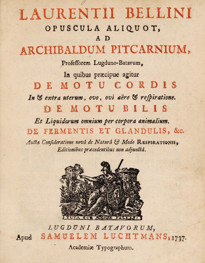 LAURENTII BELLINI OPUSCULA ALIQ.U OT, A D archibaldum pitcarnium, Profeflbrem Lugduno-Batavum # In quibus praecipue agitur DEMOTU CORDIS In extra uterum» ovo, ovi aere & rejpiration?. DE MOTU BILI S Et Liquidorum omnium fer corpora animalium. DE FERMENTIS ET GLANDULIS, &c. AuSia Confideratione nova de Natura & Modo Respirationis, Editionibus procedentibus non adjunttd. LUGDUNI BATAVORUM, Apud SAMUELEM LUCHTMANS* 1737. /=• Acadcmix Typographuro*