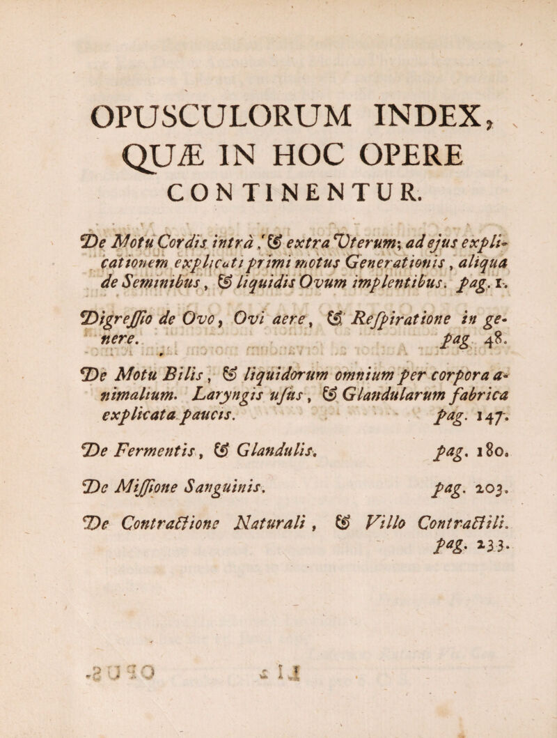 OPUSCULORUM INDEX QLLE IN HOC OPERE CONTI NENTUR. De Motu Cordis, intra /G> extra Dterumy ad ejus expli~ editionem explicati primi motus Generationis, aliqua de Seminibus, & liquidis Ovum implentibus. pag. i. Digrejfio de Ovo} Ovi aere, (£ Refpiratione in ge¬ nere. pag 48. . De Motu Bilis, & liquidorum omnium per corpora a* nimahum. Laryngis ufits, & Glandularum fabrica explicata paucis. pag. 147. De Fermentis, & Glandulis. Z)<? Mijfione Sanguinis. pag. 180, pag. 203. Contractione Naturali , ££ ^7//a Contra Et ili. P“g* 2.33-