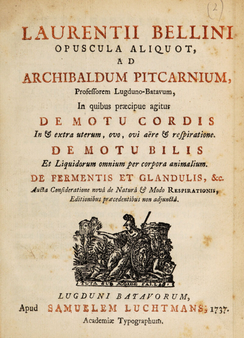 LAURENTII BELLINI OPUSCULA ALIQ.UOT, A D ARCHIB ALBUM PITCARNIUM, Profeflorem Lugduno-Batavum} In quibus praecipue agitur DE MOTU CORDIS In S? extra uterum, ovo, ovi aere & reviratione. DE MOTU BILIS Et Liquidorum omnium fer corpora animalium. DE FERMENTIS ET GLANDULIS, &c. AuOfa Cmfideratione nova de Natura £5? Modo Re$piratiqni§>| Editionibus procedentibus non adjunffiA* LUGDUNI BATAVORUM, Apud S4MU1LEM iUCHTMAMSi 1737» Academia TypographutfL