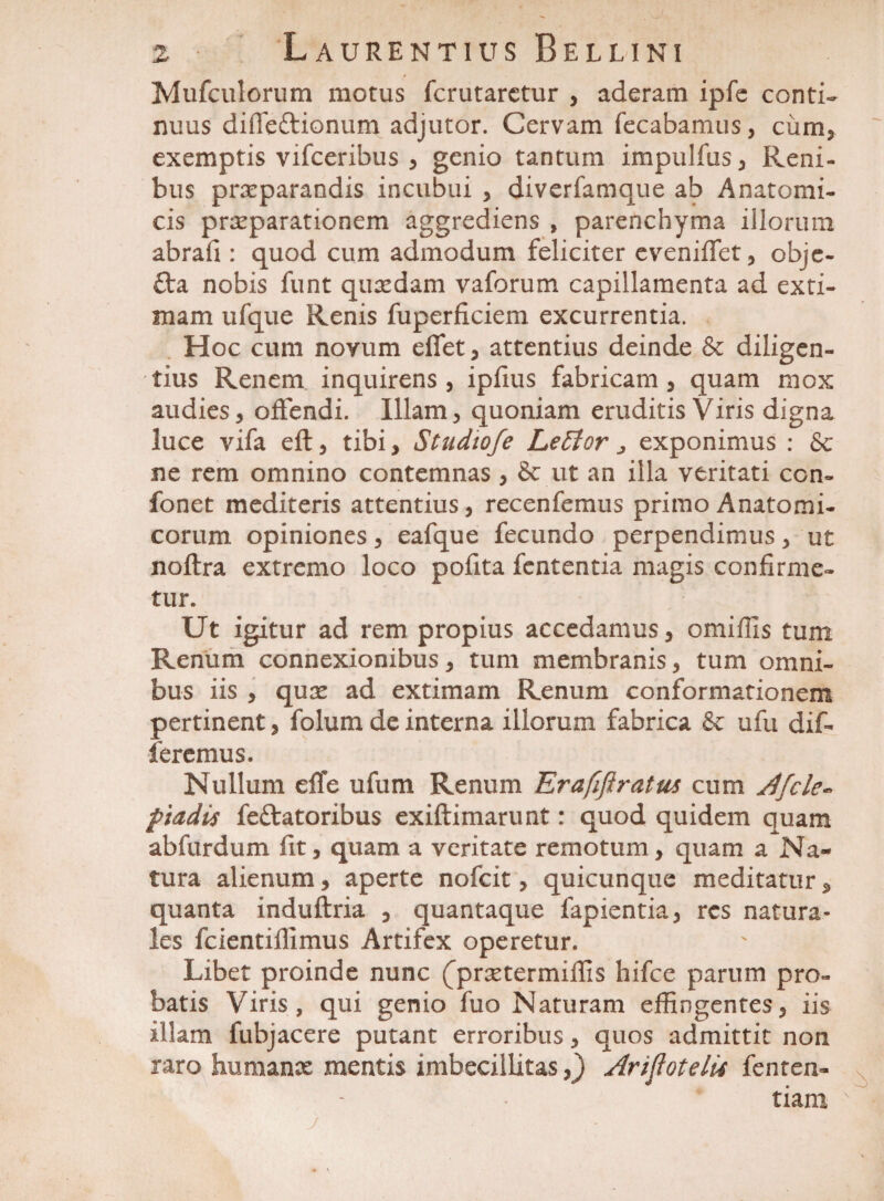 Mufculorum motus fcrutaretur , aderam ipfe conti¬ nuus difleftionum adjutor. Cervam fecabanius, ciim, exemptis vifceribus , genio tantum impulfus, Reni¬ bus praeparandis incubui , diverfamque ab Anatomi¬ cis praeparationem aggrediens , parenchyma illorum abrafi : quod cum admodum feliciter evenififet, obje- fta nobis funt quaedam vaforum capillamenta ad exti¬ mam ufque Renis fuperficiem excurrentia. Hoc cum novum effet, attentius deinde & diligen¬ tius Renem inquirens, ipfius fabricam, quam mox audies, offendi. Illam, quoniam eruditis Viris digna luce vifa eft, tibi, Studiofe LeEtor ^ exponimus : & ne rem omnino contemnas , & ut an illa veritati ccn- fonet mediteris attentius, recenfemus primo Anatomi¬ corum opiniones, eafque fecundo perpendimus, ut noftra extremo loco pofita fcntentia magis confirme¬ tur. Ut igitur ad rem propius accedamus, omiffis tum Renum connexionibus, tum membranis, tum omni¬ bus iis , quae ad extimam Renum conformationem pertinent, folum de interna illorum fabrica &c ufu dif¬ feremus. Nullum effe ufum Renum Erafiftratus cum Jfcle« piadis feftatoribus exiftimarunt: quod quidem quam abfurdum fit, quam a veritate remotum, quam a Na¬ tura alienum, aperte nofcit, quicunque meditatur, quanta induflria , quantaque fapientia, res natura¬ les fcientiffimus Artifex operetur. Libet proinde nunc (^praetermiffis hifce parum pro¬ batis Viris, qui genio fuo Naturam effingentes, iis illam fubjacere putant erroribus, quos admittit non raro humanae mentis imbecillitas,) AripotelU fenten- tiani