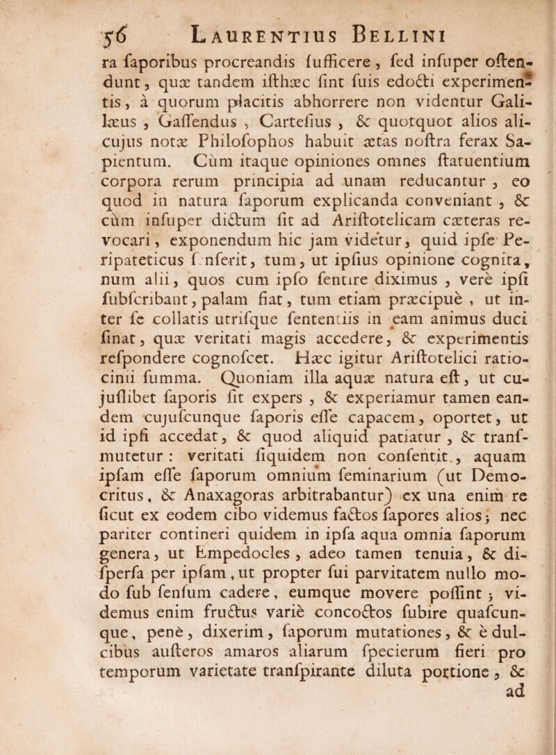 ra faporibus procreandis fufficere, fed infuper often- dunt, qux tandem ifthicc fint filis edo£ti experimen¬ tis, a quorum placitis abhorrere non videntur Gali¬ laeus 5 Gaffendus , Cartefius , & quotquot alios ali- cujus notae Fhilofophos habuit retas noftra ferax Sa- pientum. Ciim itaque opiniones omnes ftatuentium corpora rerum principia ad unam reducantur , eo quod in natura faporum explicanda conveniant , & cum infuper didtura fit ad Ariftotelicam exteras re¬ vocari , exponendum hic jam videtur, quid ipfe Pe¬ ripateticus fnferit, tum, ut ipfius opinione cognita, num alii, quos cum ipfo fentire diximus , vere ipfi fubfcribant, palam fiat, tum etiam praecipue , ut in¬ ter fe collaris utrifque fententiis in eam animus duci finat, qux veritati magis accedere, & experimentis refpondere cognofcet. Haec igitur Ariftotelici ratio¬ cinii fumma. Quoniam illa aquae natura eft, ut cu- juflibet faporis fit expers , &: experiamur tamen ean¬ dem cujufcunque faporis efle capacem, oportet, ut id ipfi accedat, & quod aliquid patiatur, & tranf- mutetur : veritati fiquidem non confentit , aquam ipfam efle faporum omnium feminarium (ut Demo¬ critus, & Anaxagoras arbitrabantur) cx una enim re ficut ex eodem cibo videmus fa£tos fapores alios > nec pariter contineri quidem in ipfa aqua omnia faporum genera, ut Empedocles , adeo tamen tenuia, & di- fperfa per ipfam,ut propter fui parvitatem nullo mo¬ do fub fenfum cadere, eumque movere poflint * vi¬ demus enim fruftus varie concoftos fubire quafcun- que, pene, dixerim, faporum mutationes, &: e dul¬ cibus aufteros amaros aliarum fpecierum fieri pro temporum varietate tranfpirante diluta portione, &