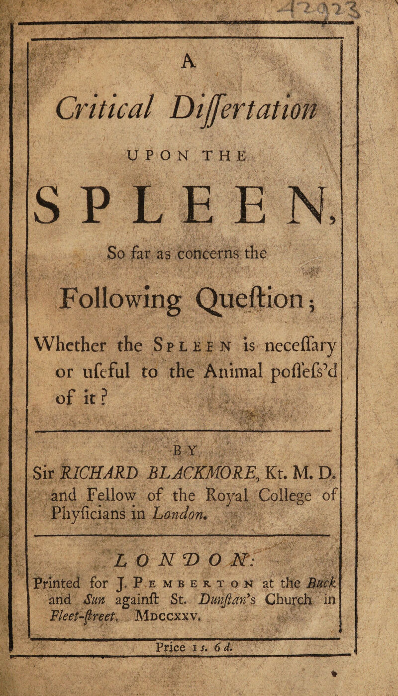 A Critical Dijfertation UPON THE S P L E E So far as concerns the Following Queftion ; Whether the Spleen is neceffary or ufeful to the Animal poflefsM of it ? BY Sir RICHARD BLACKMORE, Kt. M. D. and Fellow of the Royal College of Phyficians in London. L O NT> O N': Printed for J. P e m b e r t o n at the Buck and San againft St. Dunjhzn's Church in Fleet-flreet, Mdccxxv. - Price is. 6 d. ,