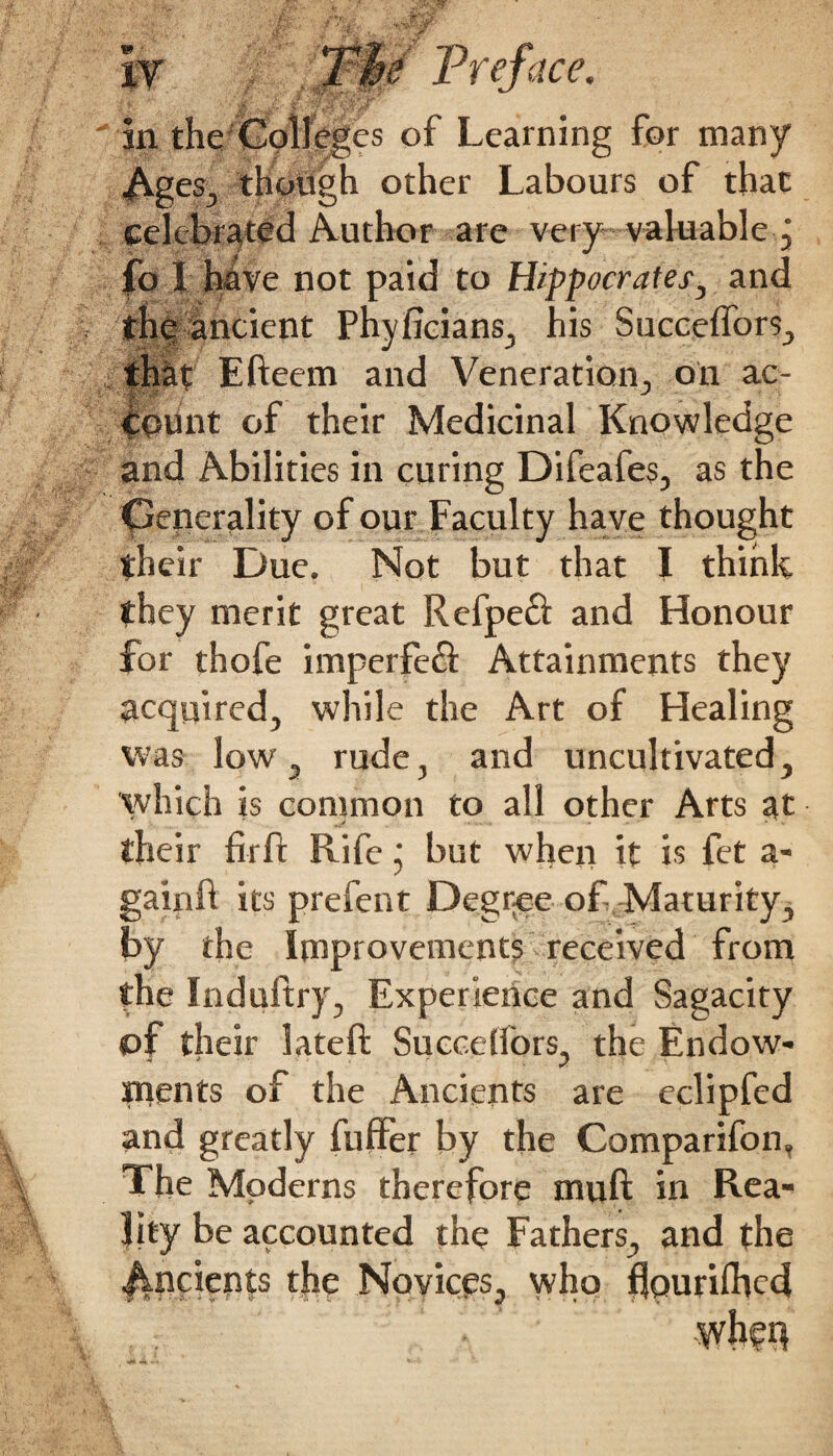 Ages, though other Labours of that celebrated Author are very valuable j fo 1 have not paid to Hippocrates, and the ancient Phyficians, his Succeffors, that Efteem and Veneration, oil ac¬ count of their Medicinal Knowledge and Abilities in curing Difeafes, as the Generality of our Faculty have thought their Due. Not but that I think they merit great Refpe£i and Honour for thofe imperfe& Attainments they acquired, while the Art of Healing was low, rude, and uncultivated, which is common to all other Arts at their fir ft Rife j but when it is fet a- gainft its prefent Degree of Maturity, by the Improvements received from the Induftry, Experience and Sagacity of their lateft Succeffors, the Endow* ptents of the Ancients are eclipfed and greatly fuffer by the Comparifon, The Moderns therefore muft in Rea¬ lity be accounted the Fathers, and the Ancients the Novices, who flourished