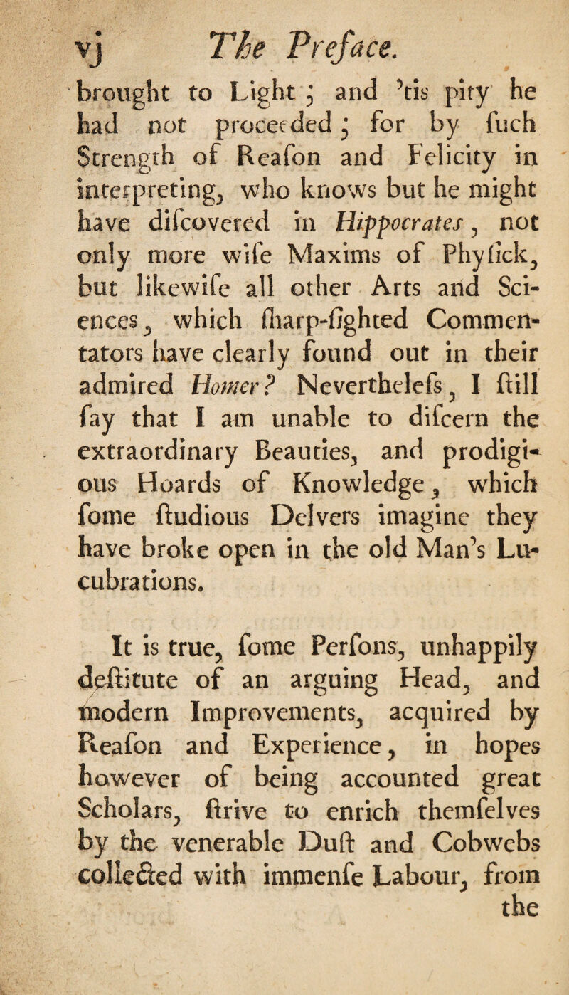 brought to Light j and ’tis pity he had not proceeded j for by fuch Strength of Reafon and Felicity in interpreting, who knows but he might have difcovered in Hippocrates, not only more wife Maxims of Phylick, but like wife all other Arts and Sci¬ ences, which fliarp-fighted Commen¬ tators have clearly found out in their admired Homer? Neverthelefs, I ft ill fay that I am unable to difcern the extraordinary Beauties, and prodigi¬ ous Hoards of Knowledge, which fome ftudious Delvers imagine they have broke open in the old Man’s Lu¬ cubrations. It is true, fome Perfons, unhappily deftitute of an arguing Head, and modern Improvements, acquired by Pieafon and Experience, in hopes however of being accounted great Scholars, ftrive to enrich themfelves by the venerable Duft and Cobwebs colle&ed with immenfe Labour, from the