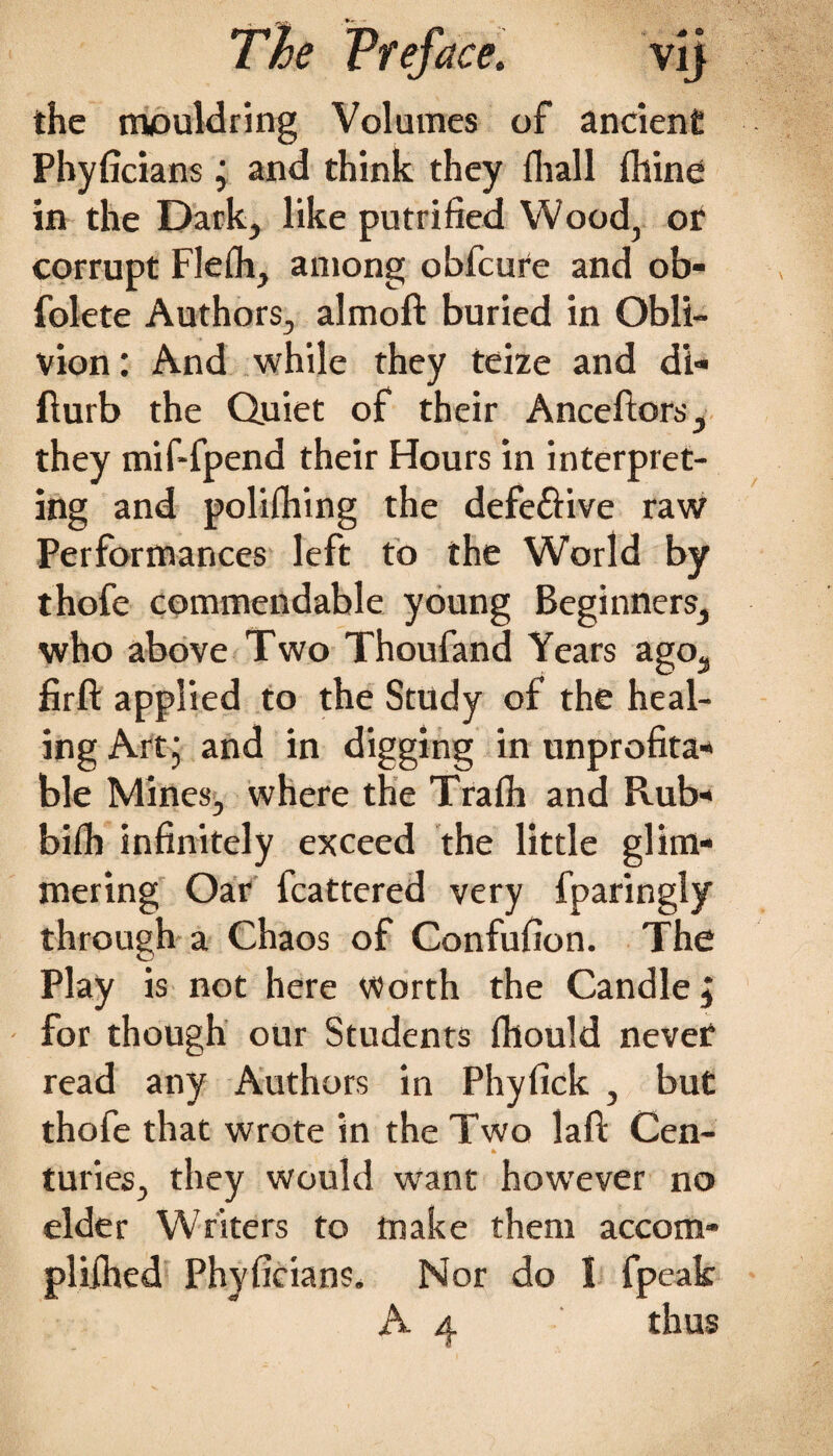 the mouldring Volumes of ancient Phyficians j and think they fhall fliine in the Dark, like petrified Wood, or corrupt Flefii, among obfcure and ob- folete Authors, almoft buried in Obli¬ vion : And while they teize and d'i- flurb the Quiet of their Anceftors, they mif-fpend their Hours in interpret¬ ing and polifliing the defeftive raw Performances left to the World by thofe commendable young Beginners, who above Two Thoufand Years ago, firft applied to the Study of the heal¬ ing Art j and in digging in unprofita¬ ble Mines, where the Trafii and Rub- bifh infinitely exceed the little glim¬ mering Oar fcattered very fparingly through a Chaos of Confufion. The Play is not here Worth the Candle j for though our Students fhould nevef read any Authors in Phyfick , but thofe that wrote in the Two laft Cen- * turies, they would want however no elder Writers to make them accom- pliihed Phyficians. Nor do 1 fpeak A 4 thus