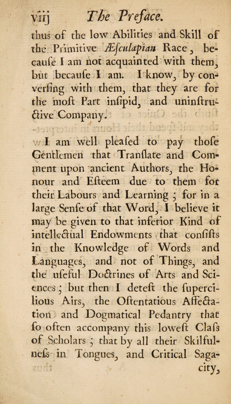 thus of the low Abilities and Skill of the Primitive JEfculapian Race , be- caufe I am not acquainted with them., but becaufe I am. I know, by con¬ verting with them, that they are for the moft Part infipid, and uninftru- ftive Company. I am well pleafed to pay thofe Gentlemen that Tranflate and Com¬ ment upon ancient Authors, the Ho¬ nour and Efteem due to them for their Labours and Learning j for in a large Senfe of that Word, I believe it may be given to that inferior Kind of intelle&ual Endowments that confifts in the Knowledge of Words and Languages, and not of Things, and the ufeful Do&rines of Arts and Sci¬ ences ’ but then I deteft the fuperci- lious Airs, the Oftentatious Affecta¬ tion and Dogmatical Pedantry that fo often accompany this loweft Clafs of Scholars • that by all their Skilful- ne£s in Tongues, and Critical Saga¬ city,