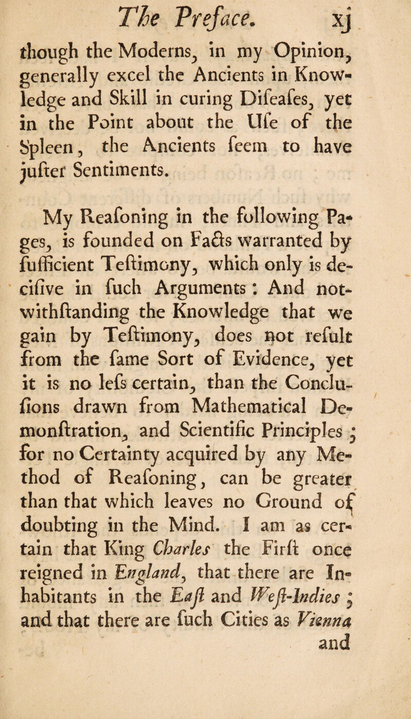 though the Moderns, in my Opinion, generally excel the Ancients in Know¬ ledge and Skill in curing Difeafes, yet in the Point about the Ufe of the Spleen, the Ancients feem to have jufter Sentiments. My Reafoning in the following Pa¬ ges, is founded on Fa£b warranted by fufficient Teftimony, which only is de- cifive in fuch Arguments: And not- withftanding the Knowledge that we gain by Teftimony, does not refult from the fame Sort of Evidence, yet it is no lefs certain, than the Conclu¬ sions drawn from Mathematical De- monftration, and Scientific Principles, for no Certainty acquired by any Me¬ thod of Reafoning, can be greater than that which leaves no Ground oSj* doubting in the Mind. I am as cer¬ tain that King Charles the Firft once reigned in England, that there are In¬ habitants in the Eajl and Weft-Indies , and that there are fuch Cities as Vienna and