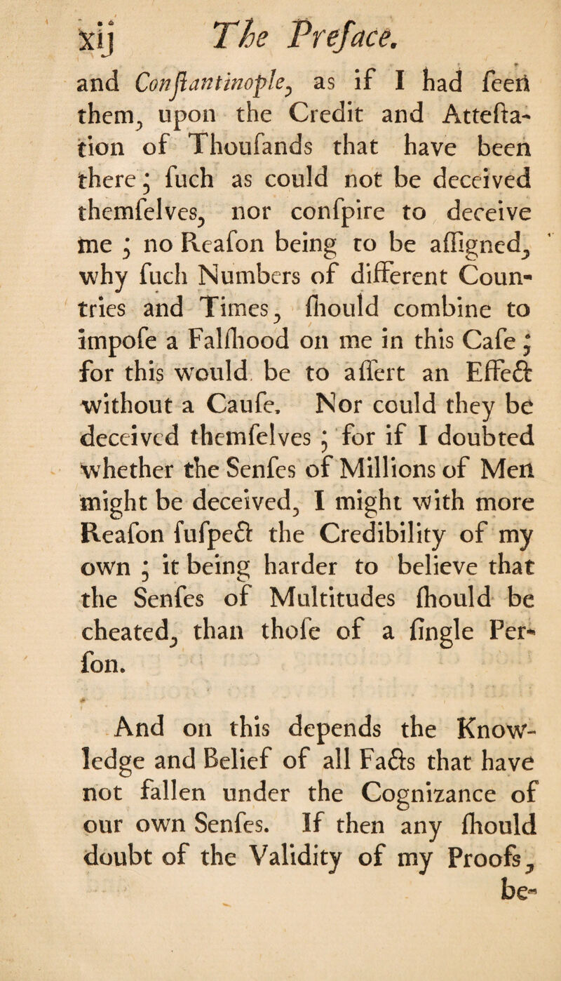 • « xy The Preface. and Conjlantinopkj as if I had feeri them, upon the Credit and At refla¬ tion of Thoufands that have been there • fuch as could not be deceived themfelves, nor confpire to deceive tne j no Reafon being to be afftgned, why fuch Numbers of different Coun¬ tries and Times, fiiould combine to impofe a Falfhood on me in this Cafe j for this would be to alfert an Effeft without a Caufe, Nor could they be deceived themfelves j for if I doubted whether the Senfes of Millions of Men might be deceived, I might with more Reafon fufpeft the Credibility of my own j it being harder to believe that the Senfes of Multitudes fhould be cheated, than thofe of a fingle Per- fon. And on this depends the Know¬ ledge and Belief of all Fa&s that have not fallen under the Cognizance of our own Senfes. If then any fhould doubt of the Validity of my Proofs, be-