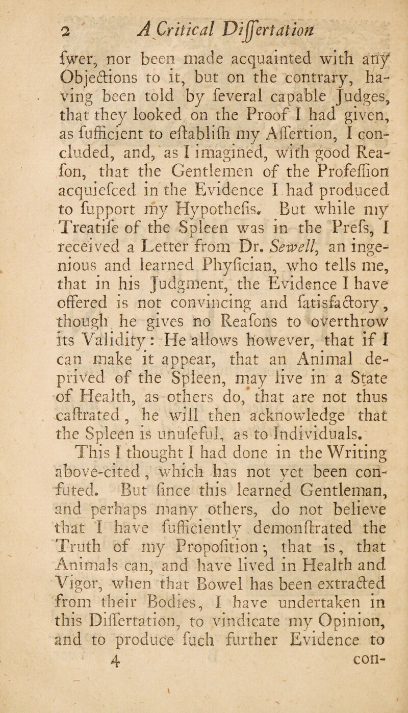 fwer, nor been made acquainted with any Objeftions to it, but on the contrary, ha¬ ving been toid by feveral capable Judges, that they looked on the Proof I had given, as fufficient to eftablifh my Affertion, I con¬ cluded, and, as I imagined, with good Rea- fon, that the Gentlemen of the Profeffion acquiefced in the Evidence I had produced to fupport my Hypothecs* But while my Treatife of the Spleen was in the Prefs, I received a Letter from Dr. Sewell, an inge¬ nious and learned Phyfician, who tells me, that in his Judgment, the Evidence I have offered is not convincing and fati sfa clary, though he gives no Reafons to overthrow its Validity: He allows however, that if I can make it appear, that an Animal de¬ prived of the Spleen, may live in a State of Health, as others do, that are not thus caftrated , he will then acknowledge that the Spleen is unufeful, as to Individuals. This I thought I had done in the Writing above-cited, which has not yet been con¬ futed. But fince this learned Gentleman, and perhaps many others, do not believe that I have fufficiently demonftrated the Truth of my Propofition • that is, that Animals can, and have lived in Health and Vigor, when that Bowel has been extracted from their Bodies, I have undertaken in this Differtation, to vindicate my Opinion, and to produce fuch further Evidence to 4 con- \