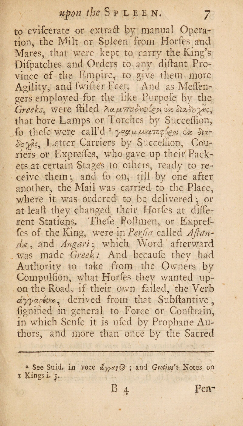to evifcerate or extract by manual Opera¬ tion, the Milt or Spleen from Horfes and Mares, that were kept to carry the King’s Difpatches and Orders to any diftant Pro¬ vince of the Empire, to give them more Agility, and fwifter Feet. And as Meffen- gers employed for the like Purpofe by the Greeks, were filled dx that bore Lamps or Torches by Succeffion, fo thefe were call’d a y&x6z Six- 5b w, Letter Carriers by Succeffion, Cou¬ riers or Expreffes, who gave up their Pack¬ ets at certain Stages to others, ready to re¬ ceive them, and fo on, till by one after another, the Mail was carried to the Place, where it was ordered to be delivered ^ or at lead they changed their Horfes at diffe¬ rent Stations. Thefe Poftmen, or Expref¬ fes of the King, were in Perfia called Aftan- da, and Angari ^ which Word ' afterward was made Greek.: And becaufe they had Authority to take from the Owners by Compulfion, what Horfes they wanted up¬ on the Road, if their own failed, the Verb dyyctft’joe9 derived from that Subftantive, fignihed in general to Force or Conftrain, in which Senfe it is ufed by Prophane Au¬ thors, and more than once by the Sacred a See Suich in voce ayj,a§®-; and Gvotiuf s Notes on l Kings i. j. B 4 Pen-