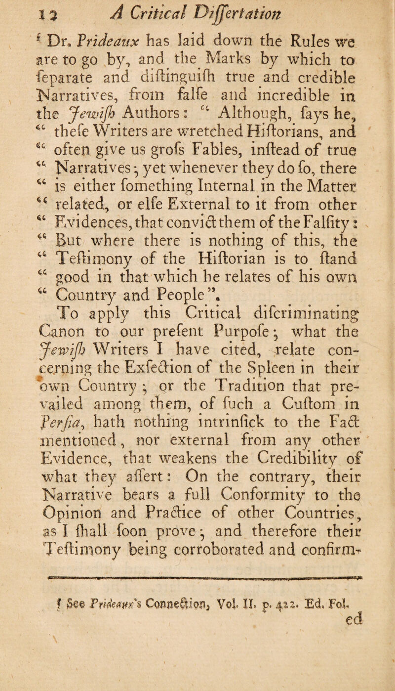 f Dr* Vrideaux has laid down the Rules we are to go by, and the Marks by which to feparate and diftinguifh true and credible Narratives, from falfe and incredible in the Jewijh Authors: u Although, fays he, 44 thefe Writers are wretched Hiftorians, and often give us grofs Fables, inftead of true u Narratives ^ yet whenever they do fo, there u is either fomething Internal in the Matter 44 related, or elfe External to it from other 44 Evidences, that convict them of the Falfity: 44 But where there is nothing of this, the 44 Teftimony of the Hiftorian is to Hand 44 good in that which he relates of his own 44 Country and People5* To apply this Critical difcriminating Canon to our prefent Purpofe *5 what the Jewijh Writers I have cited, relate con¬ cerning the Exfedion of the Spleen in their own Country ; or the Tradition that pre¬ vailed among them, of fuch a Cuftom in ferjia, hath nothing intrinfick to the Fad: mentioned, nor external from any other Evidence, that weakens the Credibility of what they aflert: On the contrary, their Narrative bears a full Conformity to the Opinion and Pradice of other Countries, as I flhall foon prove ^ and therefore their Teftimony being corroborated and confirm* f FrifcaCcmneftipa, Voi II. p. $zz. Ed, FoF ed